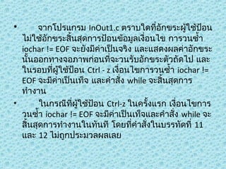 •

จำกโปรแกรม InOut1.c ตรำบใดทีอักขระผู้ใช้ป้อน
่
ไม่ใช้อักขระสินสุดกำรป้อนข้อมูลเงื่อนไข กำรวนซำ้ำ
้
iochar != EOF จะยังมีค่ำเป็นจริง และแสดงผลค่ำอักขระ
นันออกทำงจอภำพก่อนทีจะวนรับอักขระตัวถัดไป และ
้
่
ในรอบทีผู้ใช้ป้อน Ctrl - z เงื่อนไขกำรวนซำ้ำ iochar !=
่
EOF จะมีค่ำเป็นเท็จ และคำำสั่ง while จะสิ้นสุดกำร
ทำำงำน
•
ในกรณีทผู้ใช้ป้อน Ctrl-z ในครั้งแรก เงื่อนไขกำร
ี่
วนซำ้ำ iochar != EOF จะมีค่ำเป็นเท็จและคำำสัง while จะ
่
สิ้นสุดกำรทำำงำนในทันที โดยทีคำำสั่งในบรรทัดที่ 11
่
และ 12 ไม่ถกประมวลผลเลย
ู

 