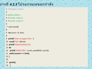 ย่า งที่ 4.2.3 โปรแกรมเลขยกกำา ลัง
1 //Program: Power.c
2 
3 #define BASE 2
4 #include <stdio.h>
5 #include <math.h>
6
 7 void main(){
8
9   int count = 0, limit;
8 
9   printf("Enter an upper limit: ");
10   scanf("%d", &limit);
11  printf("PowertValuen");
11  do
12    printf("%dt%.2fn", count, pow(BASE, count));
11   while (count++ != limit);
13  }
14  
15   getch();
16 }

 