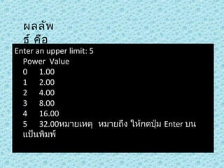 ผลลัพ
ธ์ คือ

Enter an upper limit: 5 
Power  Value
0      1.00
1      2.00
2      4.00
3      8.00
4      16.00
5      32.00หมายเหตุ  หมายถึง ให้กดปุ่ม Enter บน
แป้นพิมพ์

 