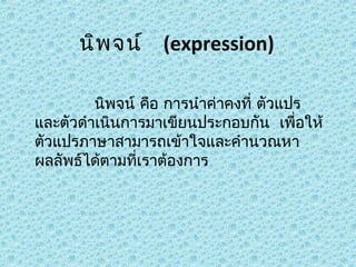 นิพ จน์  (expression)
            นิพจน์ คือ การนำาค่าคงที่ ตัวแปร 
และตัวดำาเนินการมาเขียนประกอบกัน  เพื่อให้
ตัวแปรภาษาสามารถเข้าใจและคำานวณหา
ผลลัพธ์ได้ตามที่เราต้องการ

 