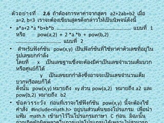 ตัว อย่า งที่  2.6  ถ้าต้องการหาค่าจากสูตร  a2+2ab+b2  เมื่อ 
a=2, b=3  เราจะต้องเขียนสูตรดังกล่าวให้เป็นนิพจน์ดังนี้
• a*a+2 *a *b+b*b  ……………………..……………………………  แบบที่  1
หรือ       pow(a,2)  +  2 *a *b  +  pow(b,2)  
………………………………  แบบที่  2
•  สำาหรับฟังก์ชัน  pow(x,y)  เป็นฟังก์ชันที่ใช้หาค่าตัวเลขที่อยู่ใน
รูปเลขยกกำาลัง
โดยที่     x     เป็นเลขฐานซึ่งจะต้องมีค่าเป็นเลขจำานวนเต็มบวก
หรือศูนย์ก็ได้
              y     เป็นเลขยกกำาลังซึ่งอาจจะเป็นเลขจำานวนเต็ม
บวกหรือลบก็ได้
ดังนั้น  pow(x,y) หมายถึง  xy ส่วน pow(a,2)   หมายถึง a2  และ
pow(b,2)  หมายถึง  b2
• ข้อ ควรระวัง   ก่อนที่เราจะใช้ฟังก์ชัน  pow(x,y)  นีจะต้องใช้
้
คำาสั่ง  #include<math.h>  อยู่บนส่วนต้นของโปรแกรม  เพือนำา
่
แฟ้ม  math.h  เข้ามาไว้ในโปรแกรมภาษา  C  ก่อน  มิฉะนั้น

 