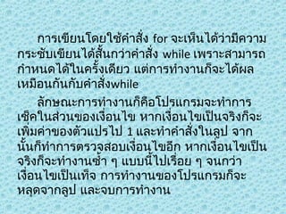 การเขียนโดยใช้คำาสัง for จะเห็นได้ว่ามีความ
่
กระชับเขียนได้สั้นกว่าคำาสั่ง while เพราะสามารถ
กำาหนดได้ในครั้งเดียว แต่การทำางานก็จะได้ผล
เหมือนกันกับคำาสั่งwhile
ลักษณะการทำางานก็คอโปรแกรมจะทำาการ
ื
เช็คในส่วนของเงื่อนไข หากเงื่อนไขเป็นจริงก็จะ
เพิ่มค่าของตัวแปรไป 1 และทำาคำาสังในลูป จาก
่
นั้นก็ทำาการตรวจสอบเงื่อนไขอีก หากเงื่อนไขเป็น
จริงก็จะทำางานซำ้า ๆ แบบนีไปเรื่อย ๆ จนกว่า
้
เงื่อนไขเป็นเท็จ การทำางานของโปรแกรมก็จะ
หลุดจากลูป และจบการทำางาน

 