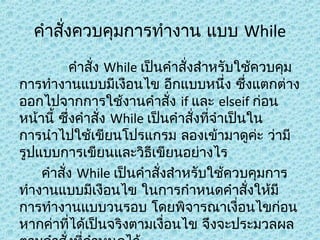 คำาสังควบคุมการทำางาน แบบ While
่
คำาสัง While เป็นคำาสั่งสำาหรับใช้ควบคุม
่
การทำางานแบบมีเงือนไข อีกแบบหนึ่ง ซึ่งแตกต่าง
ออกไปจากการใช้งานคำาสั่ง if และ elseif ก่อน
หน้านี้ ซึ่งคำาสั่ง While เป็นคำาสั่งที่จำาเป็นใน
การนำาไปใช้เขียนโปรแกรม ลองเข้ามาดูคะ ว่ามี
่
รูปแบบการเขียนและวิธีเขียนอย่างไร
คำาสัง While เป็นคำาสั่งสำาหรับใช้ควบคุมการ
่
ทำางานแบบมีเงือนไข ในการกำาหนดคำาสั่งให้มี
การทำางานแบบวนรอบ โดยพิจารณาเงื่อนไขก่อน
หากค่าที่ได้เป็นจริงตามเงื่อนไข จึงจะประมวลผล

 