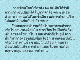 การเขียนโดยใช้คำาสั่ง for จะเห็นได้ว่ามี
ความกระชับเขียนได้สั้นกว่าคำาสั่ง while เพราะ
สามารถกำาหนดได้ในครั้งเดียว แต่การทำางานก็จะ
ได้ผลเหมือนกันกับคำาสั่ง while
ลักษณะการทำางานก็คือโปรแกรมจะทำาการ
เช็คในส่วนของเงื่อนไข หากเงื่อนไขเป็นจริงก็จะ
เพิ่มค่าของตัวแปรไป 1 และทำาคำาสังในลูป จาก
่
นั้นก็ทำาการตรวจสอบเงื่อนไขอีก หากเงื่อนไขเป็น
จริงก็จะทำางานซำ้า ๆ แบบนีไปเรื่อย ๆ จนกว่า
้
เงื่อนไขเป็นเท็จ การทำางานของโปรแกรมก็จะ
หลุดจากลูป และจบการทำางาน

 