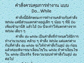 คำาสังควบคุมการทำางาน แบบ
่
Do...While
คำาสังนีมีลักษณะการทำางานคล้ายกับคำาสัง
่ ้
่
While แต่มีส่วนแตกต่างอยู่เล็ก ๆ น้อย ๆ ที่มี Do
เพิ่มเข้ามานี่ดิ แล้วไอ้ Do นี่จะทำาให้แตกต่างจาก
While เดี่ยว ๆ
คำาสัง do while เป็นคำาสั่งที่กำาหนดให้มีการ
่
ทำางานวนรอบ คล้าย ๆ คำาสั่ง While แต่แตกต่าง
กันที่คำาสั่ง do while จะให้ทำาคำาสั่งในลูป do ก่อน
แล้วค่อยพิจารณาเงื่อนไขใน while ถ้าค่าเงื่อนไข
ใน while เป็นจริง จึงจะวนรอบทำาคำาสั่งในลูป do
ต่อไป

 