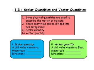 1.3 : :Scalar Quantities and Vector Quantities
1.3 Scalar Quantities and Vector Quantities
1. Some physical quantities are used to
describe the motion of objects.
2. These quantities can be divided into
two categories :
a) Scalar quantity
b) Vector quantity

i. Scalar quantity
A girl walks 4 meters.
Magnitude : _________
Direction :__________

ii. Vector quantity
A girl walks 4 meters East.
Magnitude : _________
Direction : __________

 