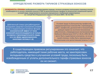 ОПРЕДЕЛЕНИЕ РАЗМЕРА ТАРИФОВ СТРАХОВЫХ ВЗНОСОВ
ОСОБЕННОСТИ и ПРИЧИНЫ необходимости корректировки подхода, согласно которому плательщики страховых взносов
освобождаются от уплаты страховых взносов в ПФР по дополнительным тарифам по результатам специальной оценки
условий труда, представляется несколько упрощенным и требующим корректировки
(ст. статьей 58.3 Федерального закона от 24 июля 2009 г. № 212-ФЗ):

+

Действенный стимул для работодателя
вкладывать средства в улучшение условий
труда и модернизацию основных фондов:
экономический эффект от таких
вложений мультиплицируется не только
на охрану и производительность труда,
но и на сферу здравоохранения,
налоговую систему и т.Д.

Условия труда по большинству профессий,
предусмотренных Списком № 1 производств,
работ, профессий, должностей и показателей,
дающих право на льготное пенсионное
обеспечение, утвержденным постановлением
Кабинета Министров СССР от 26.01.1991 № 10,
могут быть существенно улучшены, но не до
такой степени, чтобы быть признанными
безопасными или допустимыми (классы 1 и 2).

В существующем правовом регулировании это означает, что
работодатель, имеющий такие рабочие места, не заинтересован
вкладывать средства в улучшение условий труда, поскольку быть
освобожденным от уплаты дополнительного тарифа страховых взносов
он не сможет.
17

 