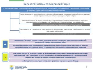 ХАРАКТЕРИСТИКА ТЕКУЩЕЙ СИТУАЦИИ

постановление Госкомтруда СССР и Президиума ВЦСПС от 25.10.1974 № 298/П-22;
постановление Госкомтруда СССР и Секретариата ВЦСПС от 03.10.1986 № 387/22-78;

постановление Кабинета Министров СССР от 26.01.1991 № 10

+
-

одинаковые (типовые) условия труда и производственные процессы в зависимости от профессий,
должностей и видов выполняемых работ
госгарантии компенсации причиненного вреда здоровью в процессе трудовой деятельности, а также
гарантированный государством доход в случае утраты способности самостоятельного заработка
списочный подход не позволяет провести экономически справедливую дифференциацию затрат как
работодателей, так и государства (в части пенсионной системы) в зависимости от степени реальной
вредности и опасности условий труда на конкретном рабочем месте
работодателям невыгодно вкладывать средства в улучшение условий труда

7

 