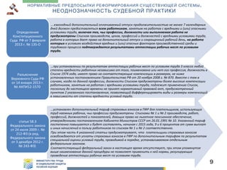 НОРМАТИВНЫЕ ПРЕДПОСЫЛКИ РЕФОРМИРОВАНИЯ СУЩЕСТВУЮЩЕЙ СИСТЕМЫ .

НЕОДНОЗНАЧНОСТЬ СУДЕБНОЙ ПРАКТИКИ

Определение
Конституционного
Суда РФ от 7 февраля
2013 г. № 135-О

….ежегодный дополнительный оплачиваемый отпуск продолжительностью не менее 7 календарных
дней должен предоставляться всем работникам, занятым на работах с вредными и (или) опасными
условиями труда, включая тех, чьи профессии, должности или выполняемая работа не
предусмотрены Списком производств, цехов, профессий и должностей с вредными условиями труда,
работа в которых дает право на дополнительный отпуск и сокращенный рабочий день, но работа
которых в условиях воздействия вредных и (или) опасных факторов производственной среды и
трудового процесса подтверждается результатами аттестации рабочих мест по условиям
труда.

Разъяснение
Верховного Суда РФ
от 14 января 2013 г.
№ АКПИ12-1570

…при установлении по результатам аттестации рабочих мест по условиям труда 3 класса любой
степени вредности работник независимо от того, поименована или нет его профессия, должность в
Списке 1974 года, имеет право на соответствующие компенсации в размерах, не ниже
установленных постановлением Правительства РФ от 20 ноября 2008 г. № 870. Вместе с тем в
случаях, когда по данной профессии, должности Списком предусмотрены более высокие компенсации
работникам, занятым на работах с вредными условиями труда, подлежит применению Список,
поскольку до настоящего времени не принят нормативный правовой акт, предусмотренный
пунктом 2 указанного постановления, позволяющий дифференцировать виды и размеры компенсаций
в зависимости от степени вредности условий труда.

статья 58.3
Федерального закона
от 24 июля 2009 г. №
212-ФЗ (в ред.
Федерального закона
от 3 декабря 2012 г.
№ 243-ФЗ)

…установлен дополнительный тариф страховых взносов в ПФР для плательщиков, использующих
труд наемных рабочих, чьи профессии предусмотрены Списками № 1 и № 2 производств, работ,
профессий, должностей и показателей, дающих право на льготное пенсионное обеспечение,
утвержденными постановлением Кабинета Министров СССР от 26.01.1991 № 10. Указанный тариф
постепенно повышается и будет составлять, начиная с 2015 года, 9 и 6 процентов от сумм выплат
и иных начислений в пользу работников по спискам № 1 и № 2 соответственно.
При этом часть 4 указанной статьи предусматривает, что плательщики страховых взносов
освобождаются от уплаты страховых взносов в ПФР по дополнительным тарифам по результатам
специальной оценки условий труда, проводимой в порядке, устанавливаемом отдельным
федеральным законом.
Соответствующий федеральный закон в настоящее время отсутствует, при этом упомянутое
выше наименование данной процедуры не позволяет применить к ней нормы, регулирующие
проведение аттестации рабочих мест по условиям труда.

9

 