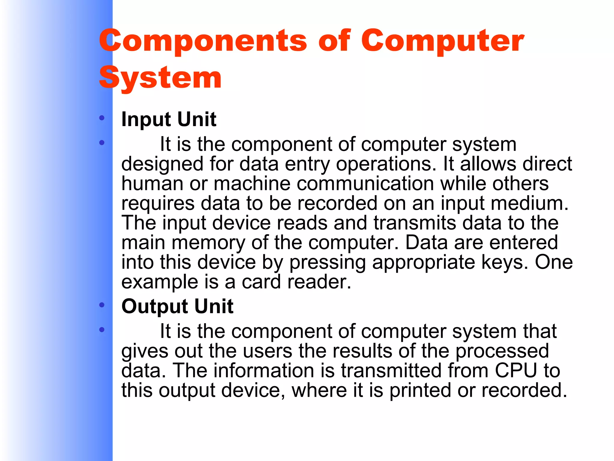 Components of Computer
System
• Input Unit
•
It is the component of computer system
designed for data entry operations. It allows direct
human or machine communication while others
requires data to be recorded on an input medium.
The input device reads and transmits data to the
main memory of the computer. Data are entered
into this device by pressing appropriate keys. One
example is a card reader.
• Output Unit
•
It is the component of computer system that
gives out the users the results of the processed
data. The information is transmitted from CPU to
this output device, where it is printed or recorded.

 