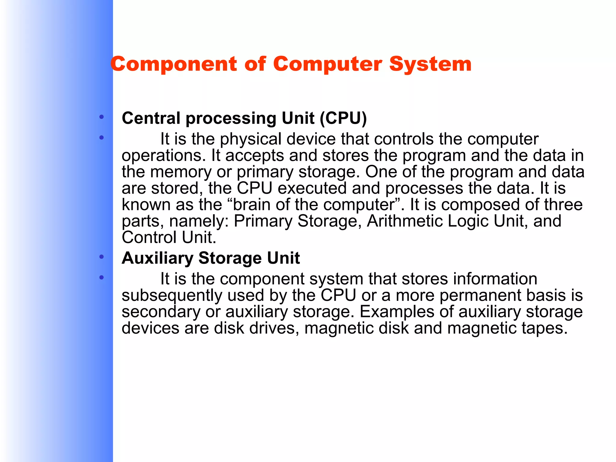 Component of Computer System
•
•

•
•

Central processing Unit (CPU)
It is the physical device that controls the computer
operations. It accepts and stores the program and the data in
the memory or primary storage. One of the program and data
are stored, the CPU executed and processes the data. It is
known as the “brain of the computer”. It is composed of three
parts, namely: Primary Storage, Arithmetic Logic Unit, and
Control Unit.
Auxiliary Storage Unit
It is the component system that stores information
subsequently used by the CPU or a more permanent basis is
secondary or auxiliary storage. Examples of auxiliary storage
devices are disk drives, magnetic disk and magnetic tapes.

 