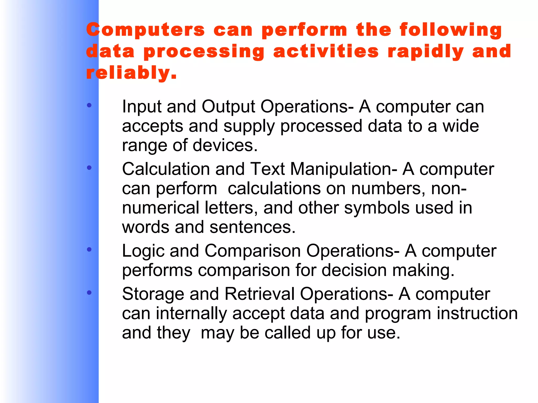 Computers can perform the following
data processing activities rapidly and
reliably.
•
•

•
•

Input and Output Operations- A computer can
accepts and supply processed data to a wide
range of devices.
Calculation and Text Manipulation- A computer
can perform calculations on numbers, nonnumerical letters, and other symbols used in
words and sentences.
Logic and Comparison Operations- A computer
performs comparison for decision making.
Storage and Retrieval Operations- A computer
can internally accept data and program instruction
and they may be called up for use.

 
