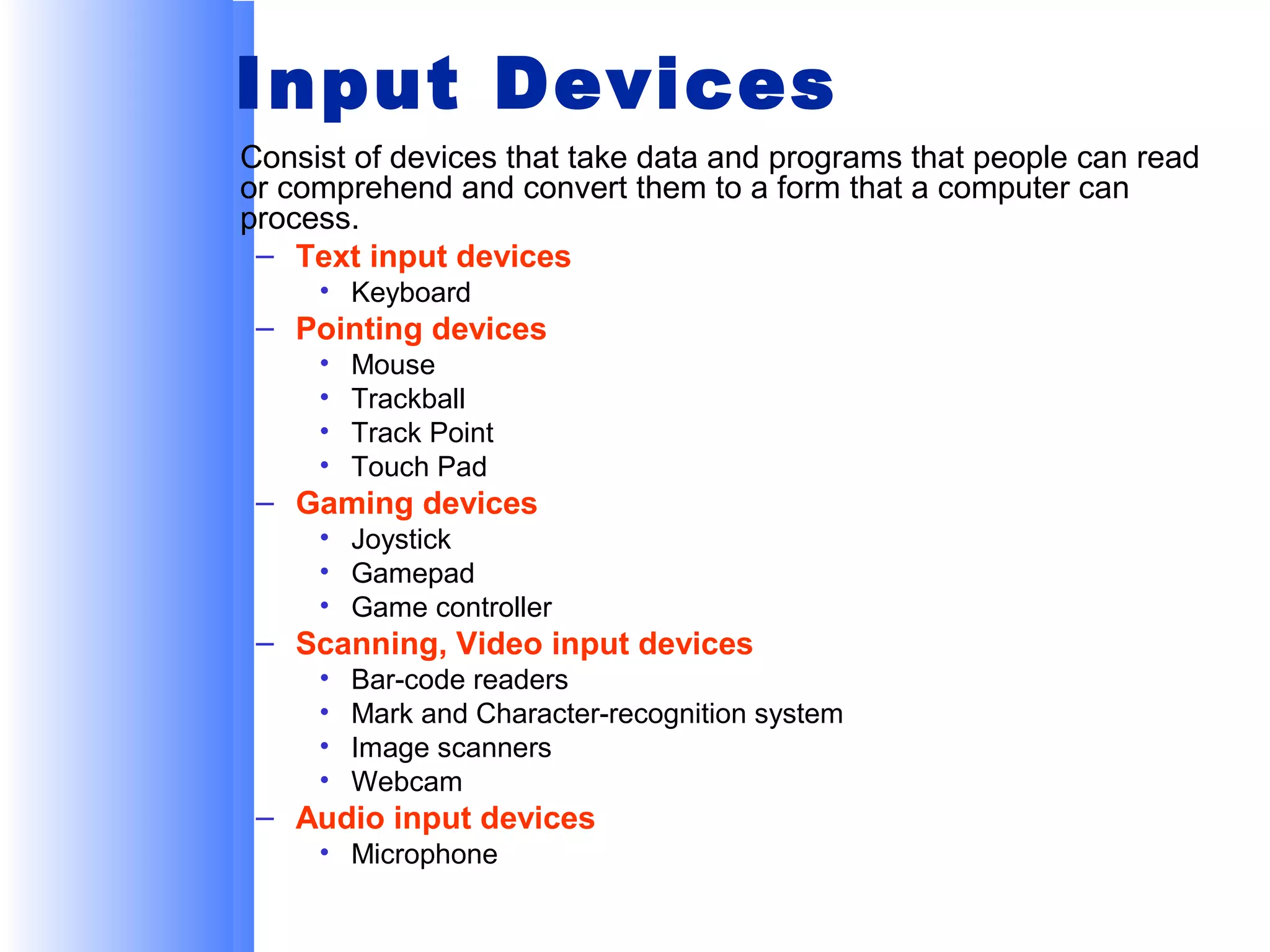 Input Devices
Consist of devices that take data and programs that people can read
or comprehend and convert them to a form that a computer can
process.
– Text input devices
• Keyboard

– Pointing devices
•
•
•
•

Mouse
Trackball
Track Point
Touch Pad

– Gaming devices
• Joystick
• Gamepad
• Game controller

– Scanning, Video input devices
•
•
•
•

Bar-code readers
Mark and Character-recognition system
Image scanners
Webcam

– Audio input devices
• Microphone

 