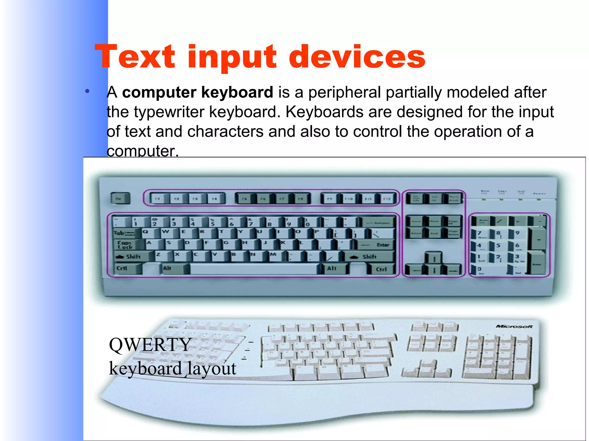 Text input devices
•

A computer keyboard is a peripheral partially modeled after
the typewriter keyboard. Keyboards are designed for the input
of text and characters and also to control the operation of a
computer.

QWERTY
keyboard layout

 