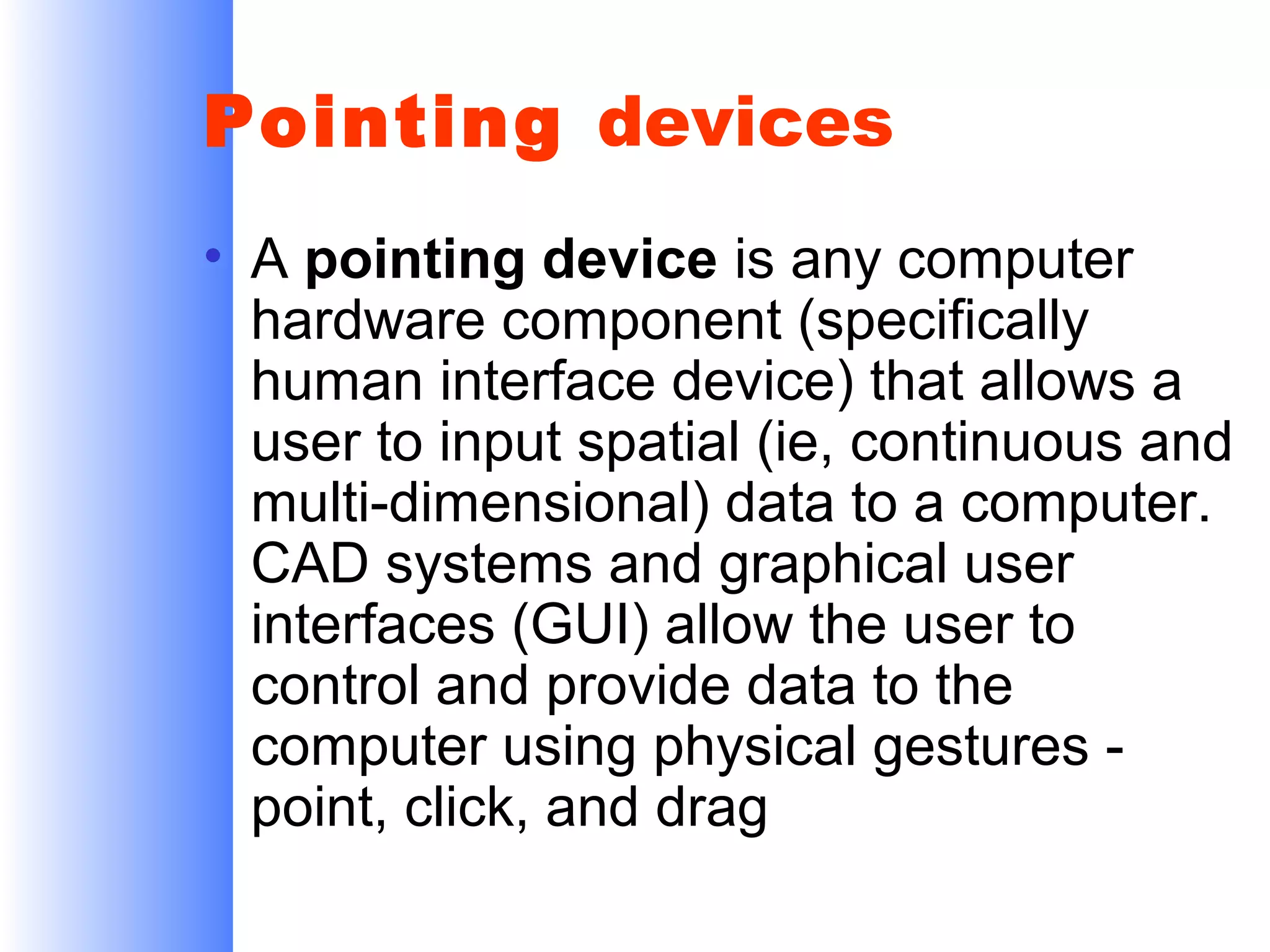 Pointing devices
• A pointing device is any computer
hardware component (specifically
human interface device) that allows a
user to input spatial (ie, continuous and
multi-dimensional) data to a computer.
CAD systems and graphical user
interfaces (GUI) allow the user to
control and provide data to the
computer using physical gestures point, click, and drag

 