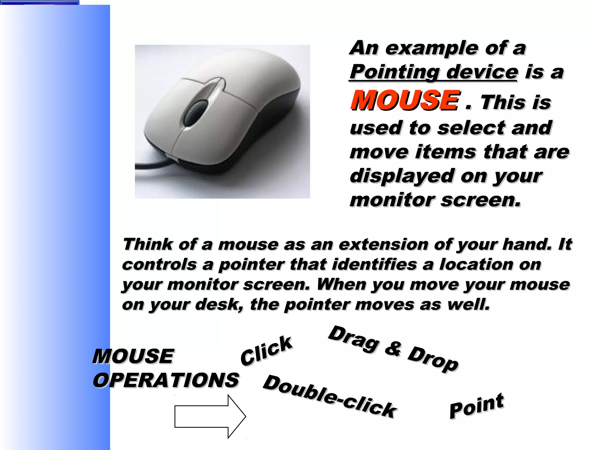 An example of a
Pointing device is a
MOUSE . This is
used to select and
move items that are
displayed on your
monitor screen.
Think of a mouse as an extension of your hand. It
controls a pointer that identifies a location on
your monitor screen. When you move your mouse
on your desk, the pointer moves as well.

Drag
& Dr
op

lick
MOUSE
C
OPERATIONS Doub
le-cl
ick

t
Poin

 