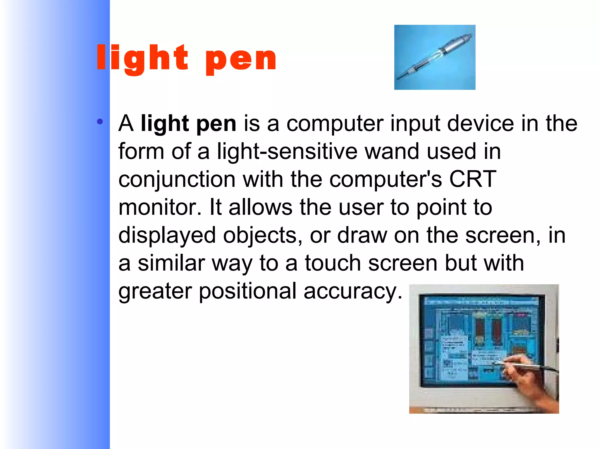 light pen
• A light pen is a computer input device in the
form of a light-sensitive wand used in
conjunction with the computer's CRT
monitor. It allows the user to point to
displayed objects, or draw on the screen, in
a similar way to a touch screen but with
greater positional accuracy.

 