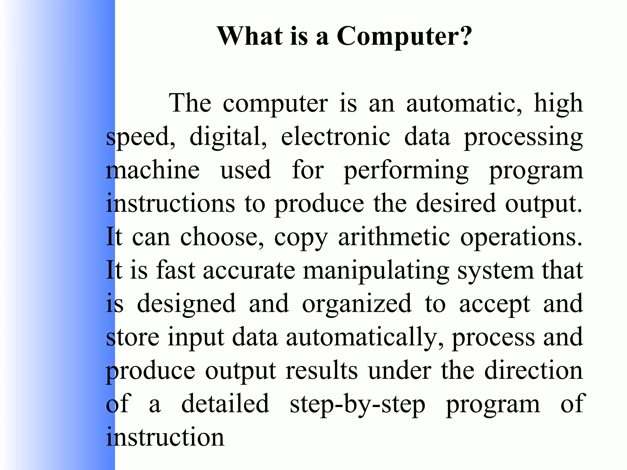 What is a Computer?
The computer is an automatic, high
speed, digital, electronic data processing
machine used for performing program
instructions to produce the desired output.
It can choose, copy arithmetic operations.
It is fast accurate manipulating system that
is designed and organized to accept and
store input data automatically, process and
produce output results under the direction
of a detailed step-by-step program of
instruction

 