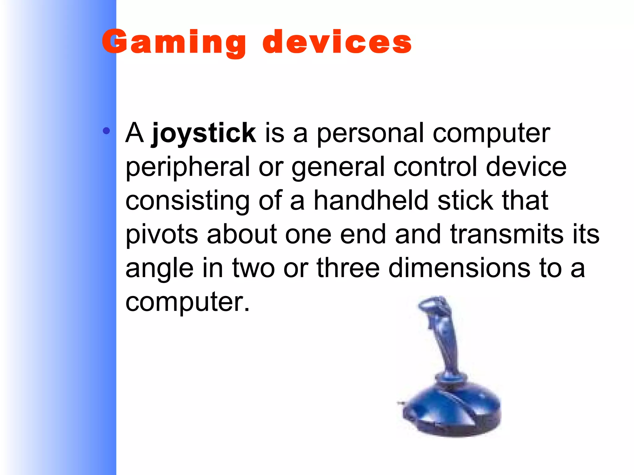 Gaming devices
• A joystick is a personal computer
peripheral or general control device
consisting of a handheld stick that
pivots about one end and transmits its
angle in two or three dimensions to a
computer.

 