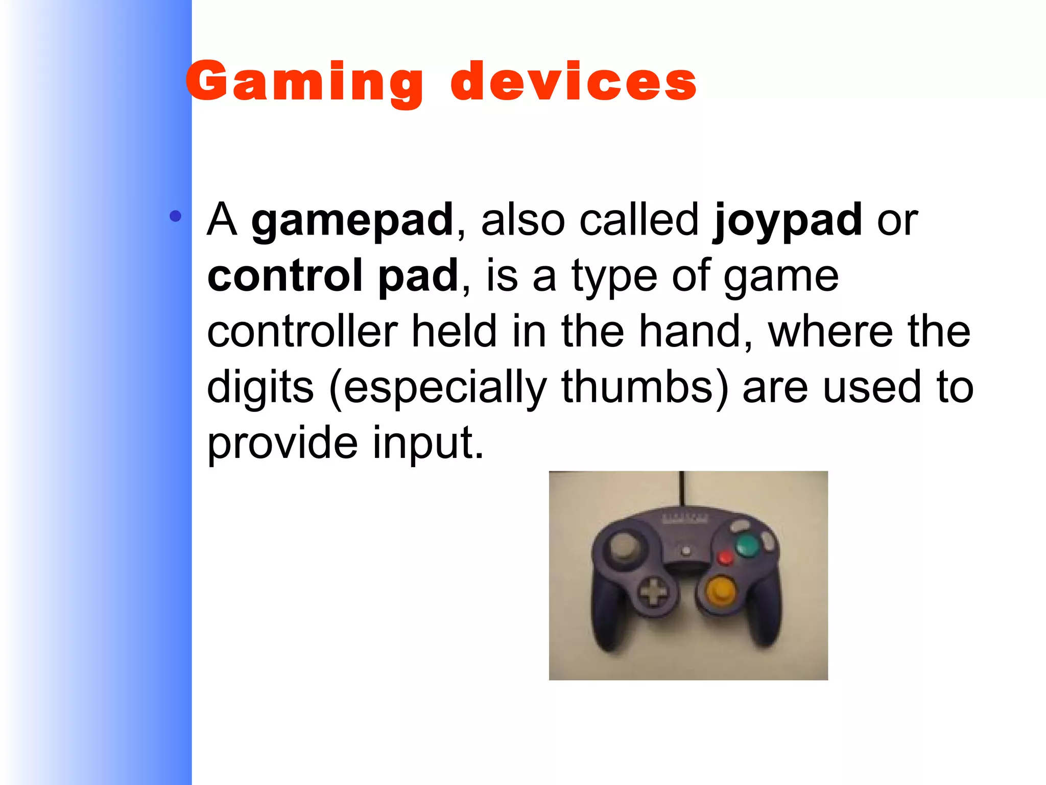 Gaming devices
• A gamepad, also called joypad or
control pad, is a type of game
controller held in the hand, where the
digits (especially thumbs) are used to
provide input.

 