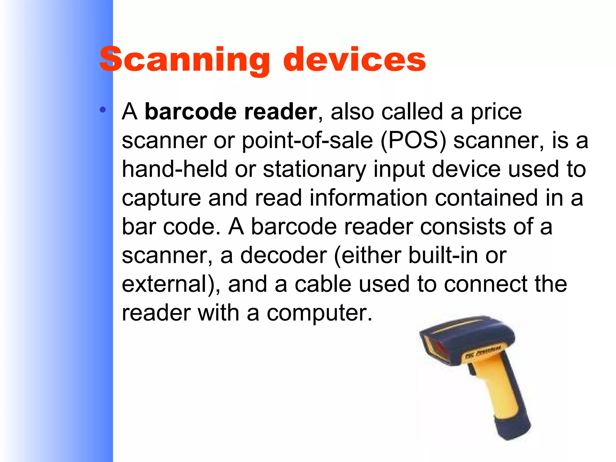 Scanning devices
• A barcode reader, also called a price
scanner or point-of-sale (POS) scanner, is a
hand-held or stationary input device used to
capture and read information contained in a
bar code. A barcode reader consists of a
scanner, a decoder (either built-in or
external), and a cable used to connect the
reader with a computer.

 