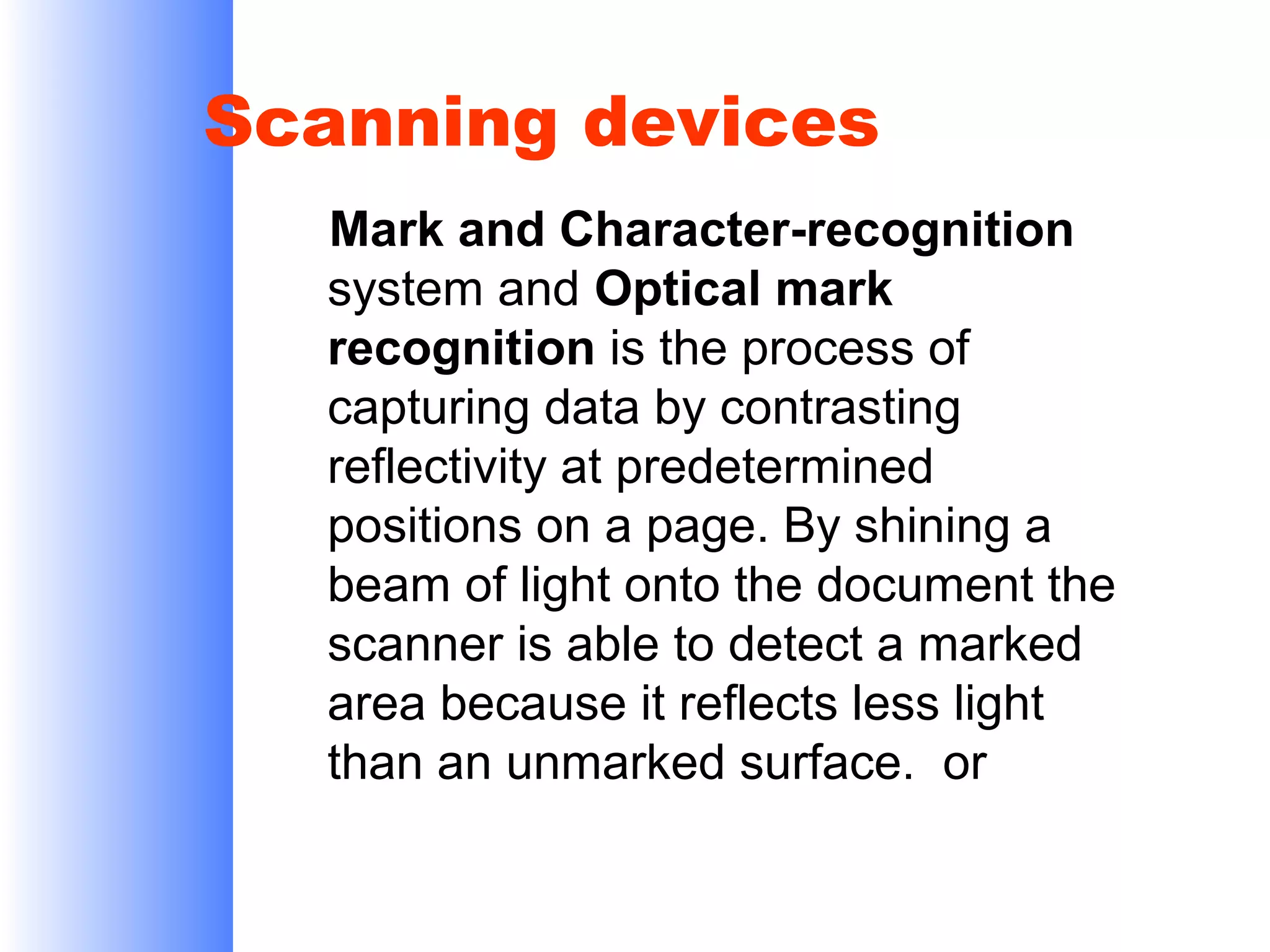 Scanning devices
Mark and Character-recognition
system and Optical mark
recognition is the process of
capturing data by contrasting
reflectivity at predetermined
positions on a page. By shining a
beam of light onto the document the
scanner is able to detect a marked
area because it reflects less light
than an unmarked surface. or

 