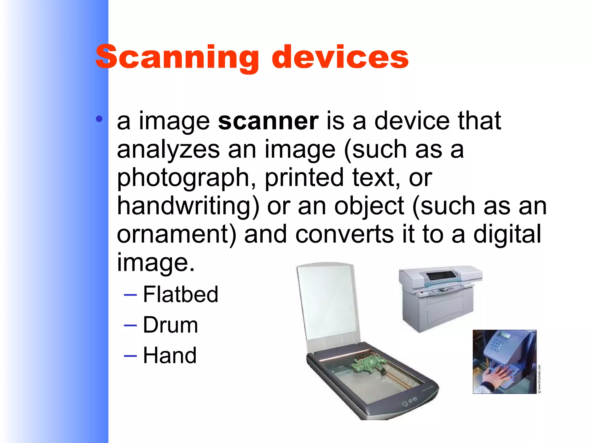 Scanning devices
• a image scanner is a device that
analyzes an image (such as a
photograph, printed text, or
handwriting) or an object (such as an
ornament) and converts it to a digital
image.
– Flatbed
– Drum
– Hand

 
