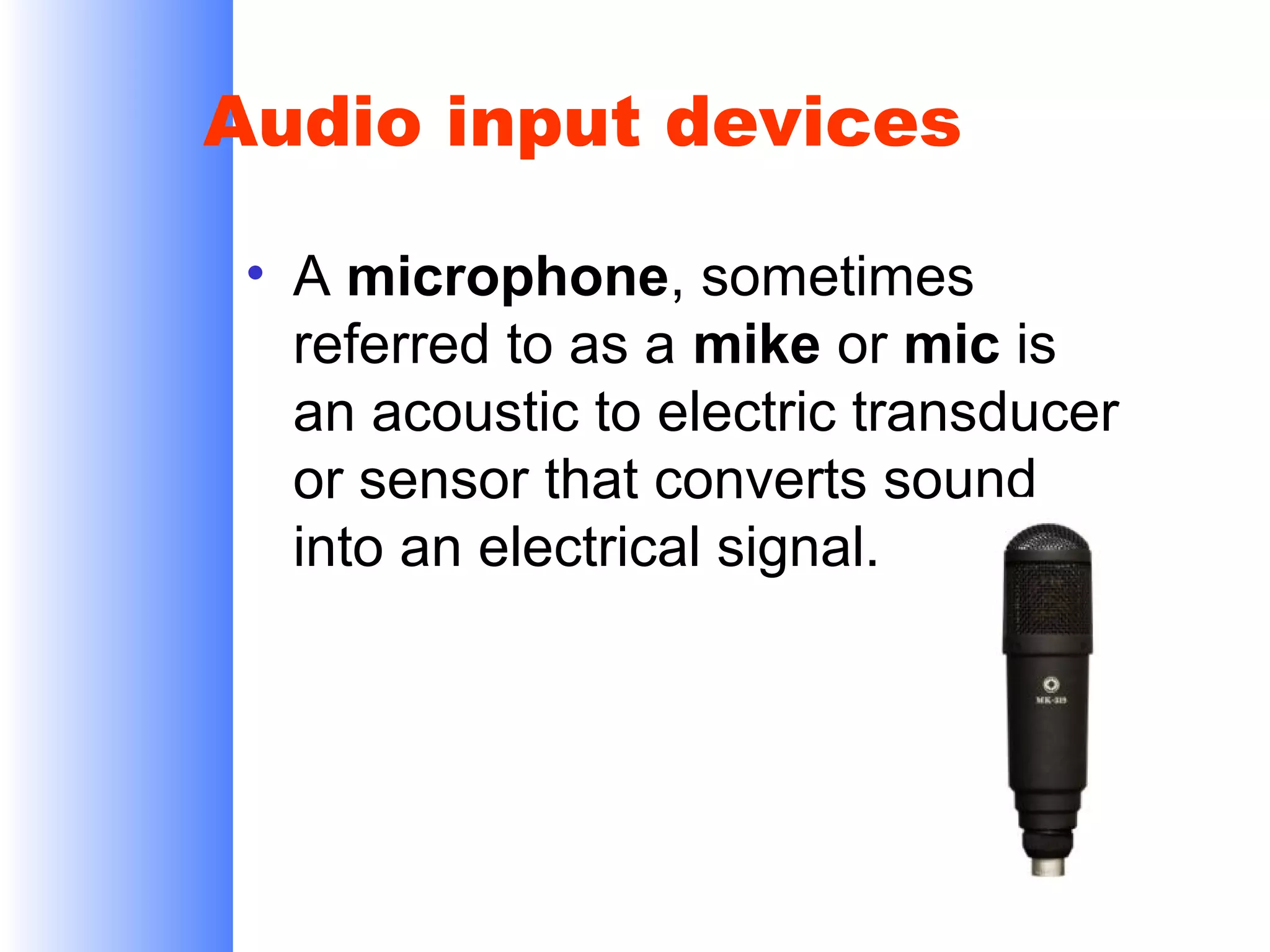 Audio input devices
• A microphone, sometimes
referred to as a mike or mic is
an acoustic to electric transducer
or sensor that converts sound
into an electrical signal.

 