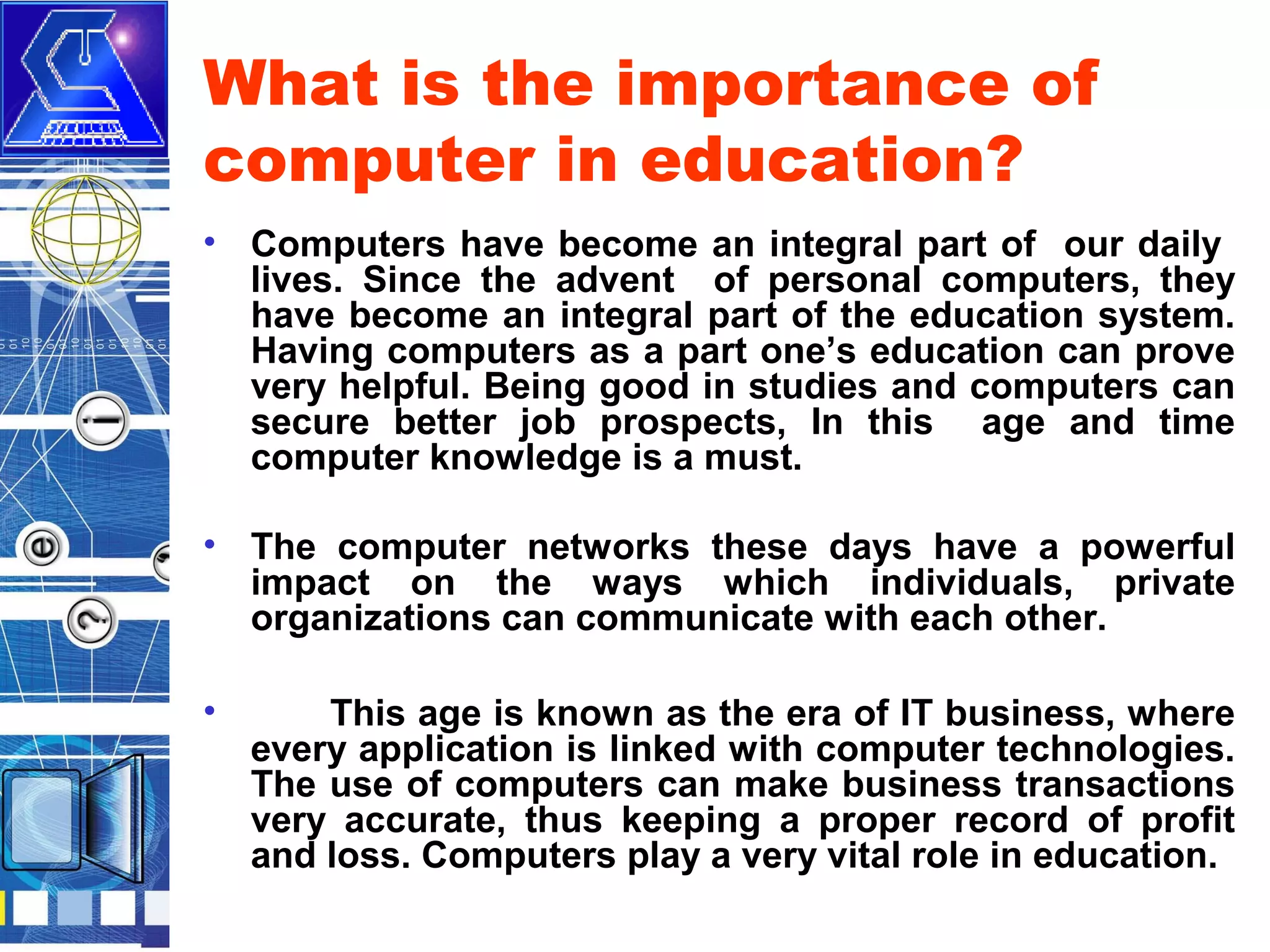 What is the importance of
computer in education?
• Computers have become an integral part of our daily
lives. Since the advent of personal computers, they
have become an integral part of the education system.
Having computers as a part one’s education can prove
very helpful. Being good in studies and computers can
secure better job prospects, In this age and time
computer knowledge is a must.
• The computer networks these days have a powerful
impact on the ways which individuals, private
organizations can communicate with each other.
•

This age is known as the era of IT business, where
every application is linked with computer technologies.
The use of computers can make business transactions
very accurate, thus keeping a proper record of profit
and loss. Computers play a very vital role in education.

 
