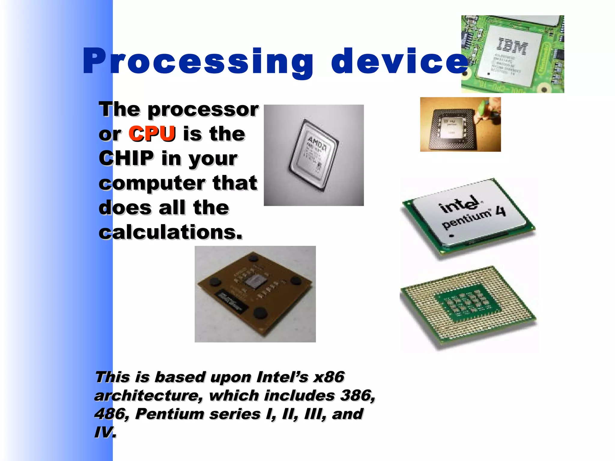 Processing device
The processor
or CPU is the
CHIP in your
computer that
does all the
calculations.

This is based upon Intel’s x86
architecture, which includes 386,
486, Pentium series I, II, III, and
IV.

 