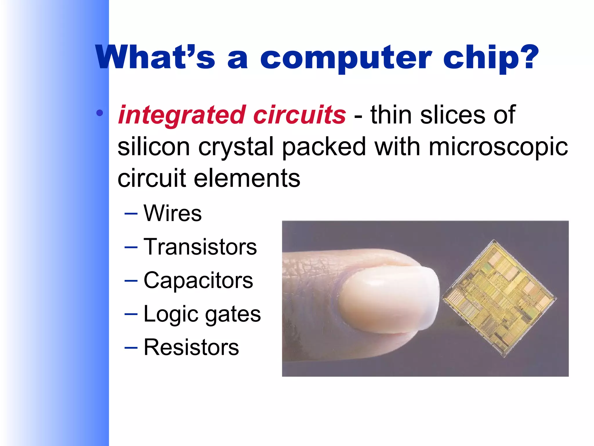 What’s a computer chip?
• integrated circuits - thin slices of
silicon crystal packed with microscopic
circuit elements
– Wires
– Transistors
– Capacitors
– Logic gates
– Resistors

 
