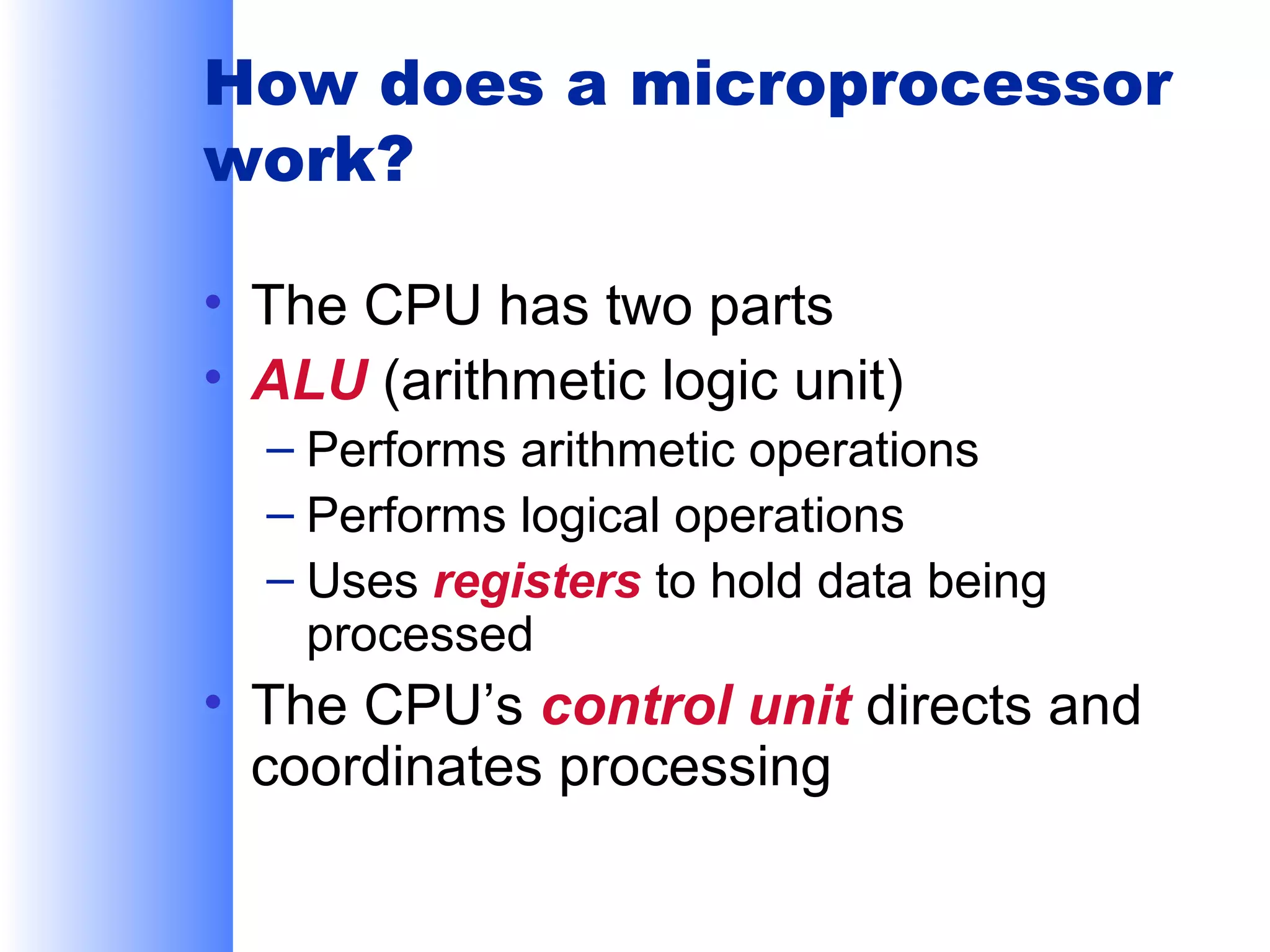How does a microprocessor
work?
• The CPU has two parts
• ALU (arithmetic logic unit)
– Performs arithmetic operations
– Performs logical operations
– Uses registers to hold data being
processed

• The CPU’s control unit directs and
coordinates processing

 