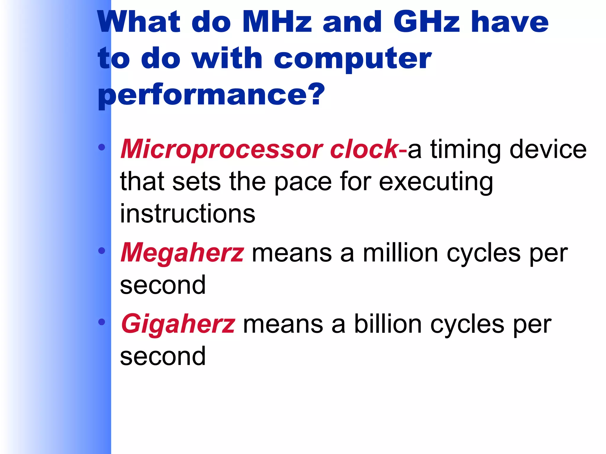 What do MHz and GHz have
to do with computer
performance?
• Microprocessor clock-a timing device
that sets the pace for executing
instructions
• Megaherz means a million cycles per
second
• Gigaherz means a billion cycles per
second

 