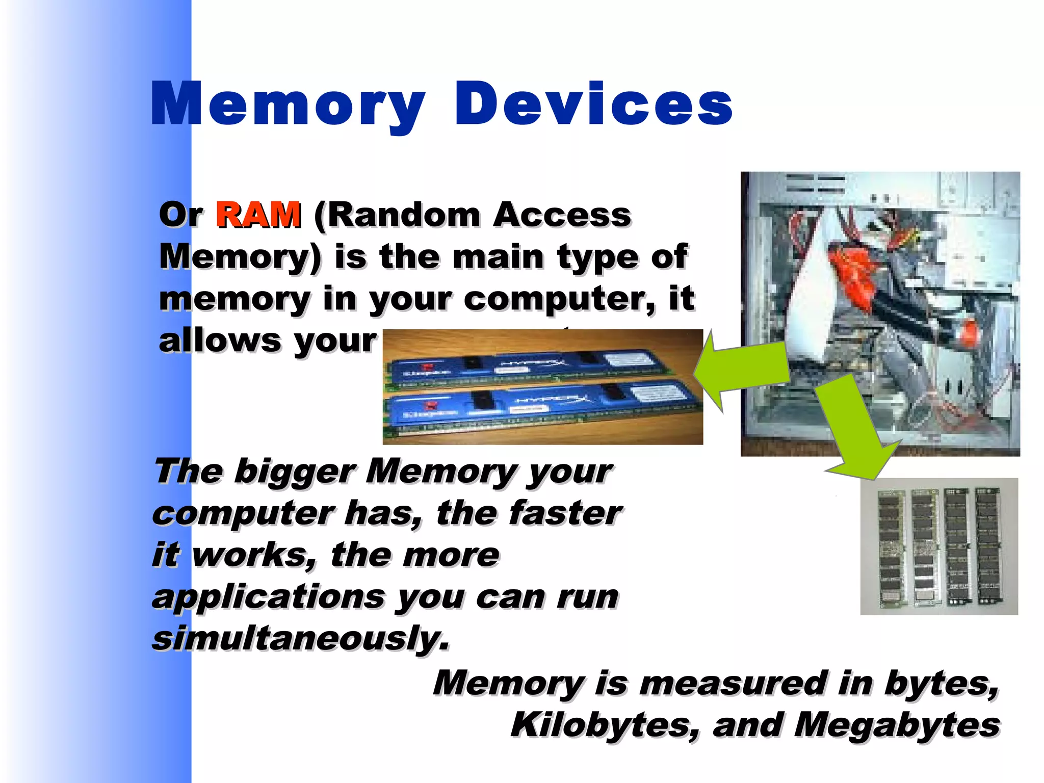 Memory Devices
Or RAM (Random Access
Memory) is the main type of
memory in your computer, it
allows your program to run.

The bigger Memory your
computer has, the faster
it works, the more
applications you can run
simultaneously.
Memory is measured in bytes,
Kilobytes, and Megabytes

 