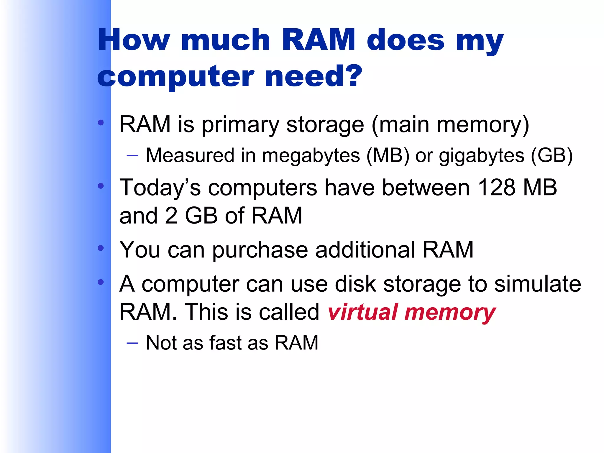 How much RAM does my
computer need?
• RAM is primary storage (main memory)
– Measured in megabytes (MB) or gigabytes (GB)

• Today’s computers have between 128 MB
and 2 GB of RAM
• You can purchase additional RAM
• A computer can use disk storage to simulate
RAM. This is called virtual memory
– Not as fast as RAM

 