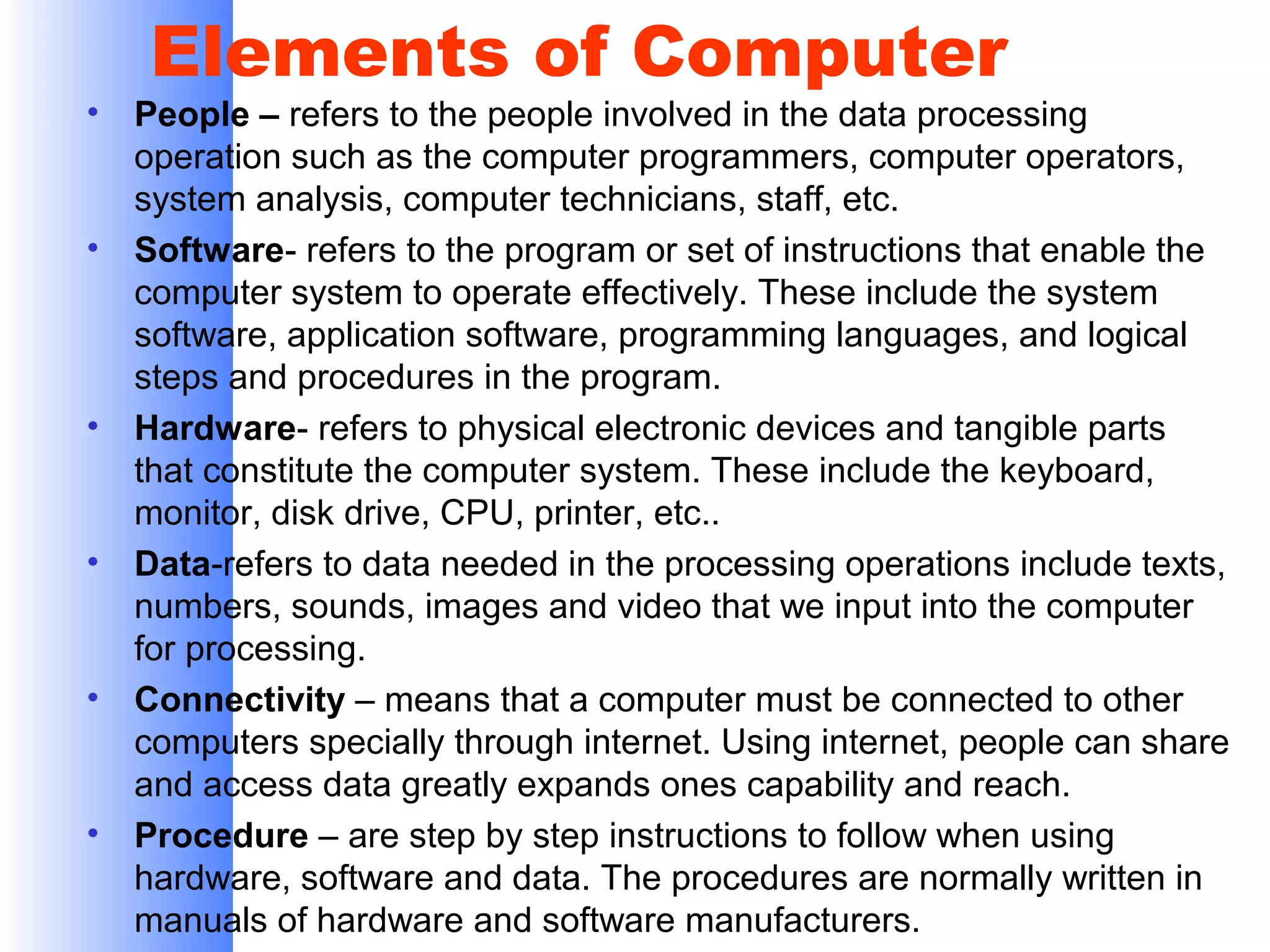 •

•

•

•

•

•

Elements of Computer

People – refers to the people involved in the data processing
operation such as the computer programmers, computer operators,
system analysis, computer technicians, staff, etc.
Software- refers to the program or set of instructions that enable the
computer system to operate effectively. These include the system
software, application software, programming languages, and logical
steps and procedures in the program.
Hardware- refers to physical electronic devices and tangible parts
that constitute the computer system. These include the keyboard,
monitor, disk drive, CPU, printer, etc..
Data-refers to data needed in the processing operations include texts,
numbers, sounds, images and video that we input into the computer
for processing.
Connectivity – means that a computer must be connected to other
computers specially through internet. Using internet, people can share
and access data greatly expands ones capability and reach.
Procedure – are step by step instructions to follow when using
hardware, software and data. The procedures are normally written in
manuals of hardware and software manufacturers.

 