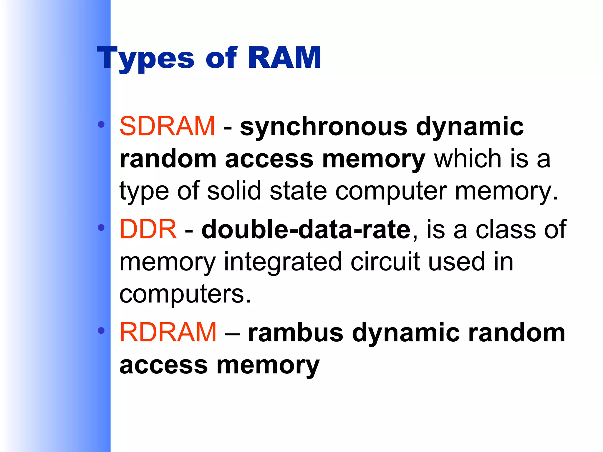 Types of RAM
• SDRAM - synchronous dynamic
random access memory which is a
type of solid state computer memory.
• DDR - double-data-rate, is a class of
memory integrated circuit used in
computers.
• RDRAM – rambus dynamic random
access memory

 