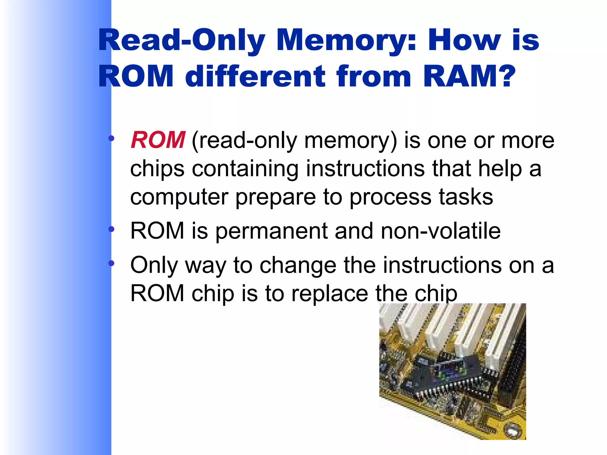 Read-Only Memory: How is
ROM different from RAM?
• ROM (read-only memory) is one or more
chips containing instructions that help a
computer prepare to process tasks
• ROM is permanent and non-volatile
• Only way to change the instructions on a
ROM chip is to replace the chip

 