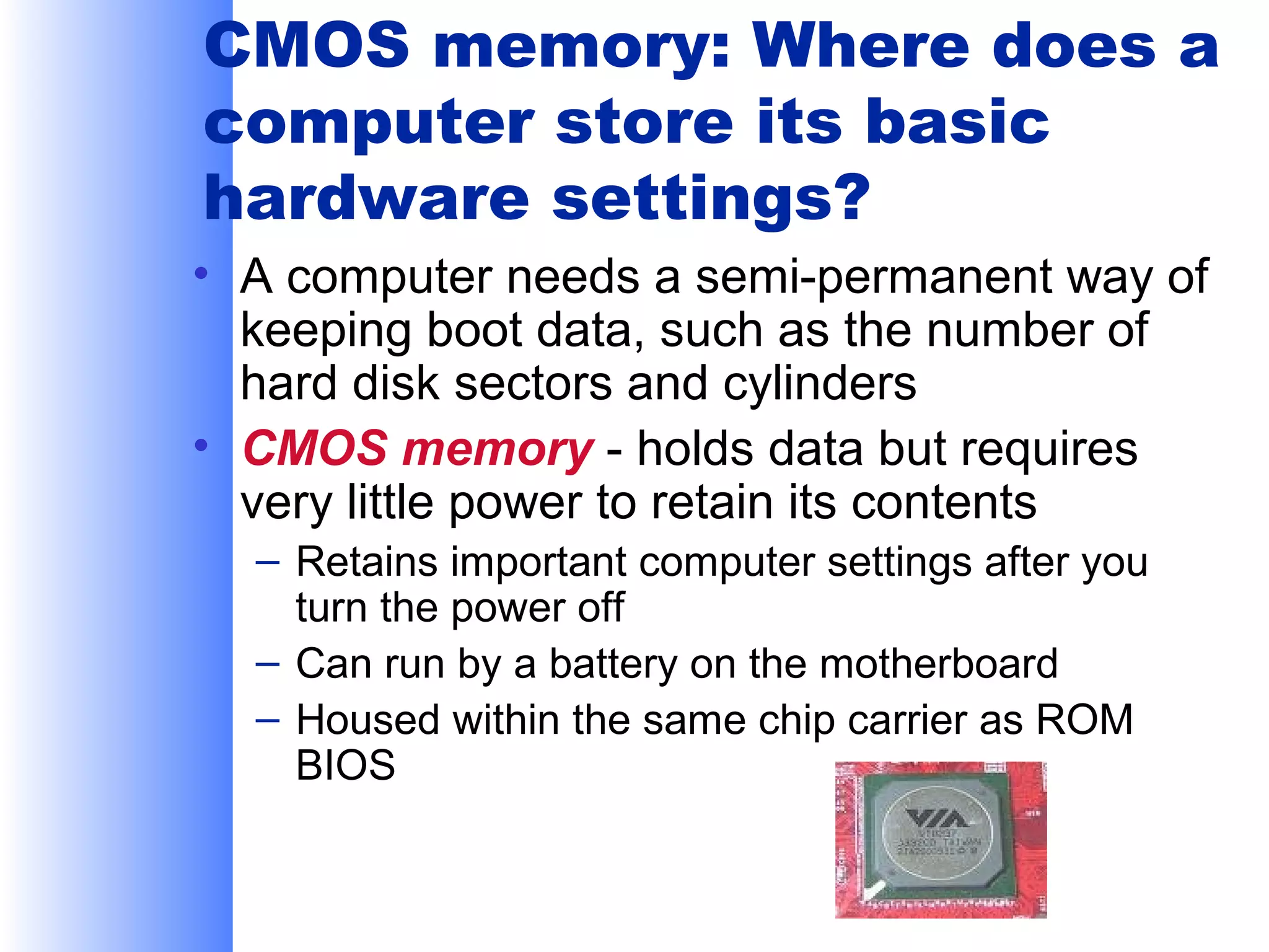 CMOS memory: Where does a
computer store its basic
hardware settings?
• A computer needs a semi-permanent way of
keeping boot data, such as the number of
hard disk sectors and cylinders
• CMOS memory - holds data but requires
very little power to retain its contents
– Retains important computer settings after you
turn the power off
– Can run by a battery on the motherboard
– Housed within the same chip carrier as ROM
BIOS

 