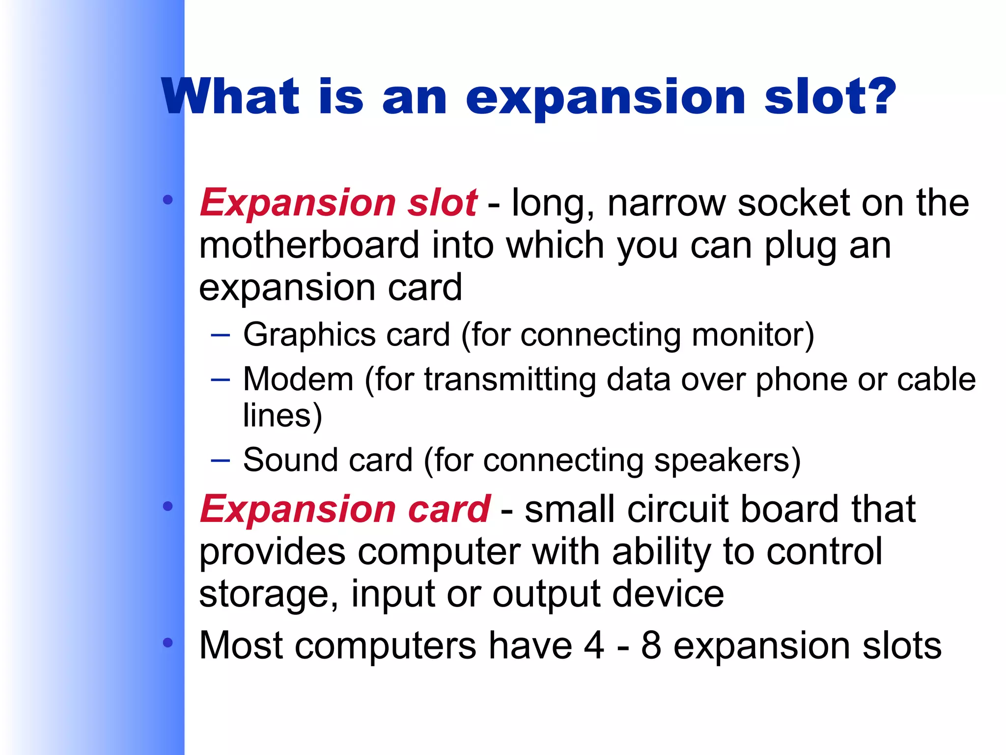 What is an expansion slot?
• Expansion slot - long, narrow socket on the
motherboard into which you can plug an
expansion card
– Graphics card (for connecting monitor)
– Modem (for transmitting data over phone or cable
lines)
– Sound card (for connecting speakers)

• Expansion card - small circuit board that
provides computer with ability to control
storage, input or output device
• Most computers have 4 - 8 expansion slots

 