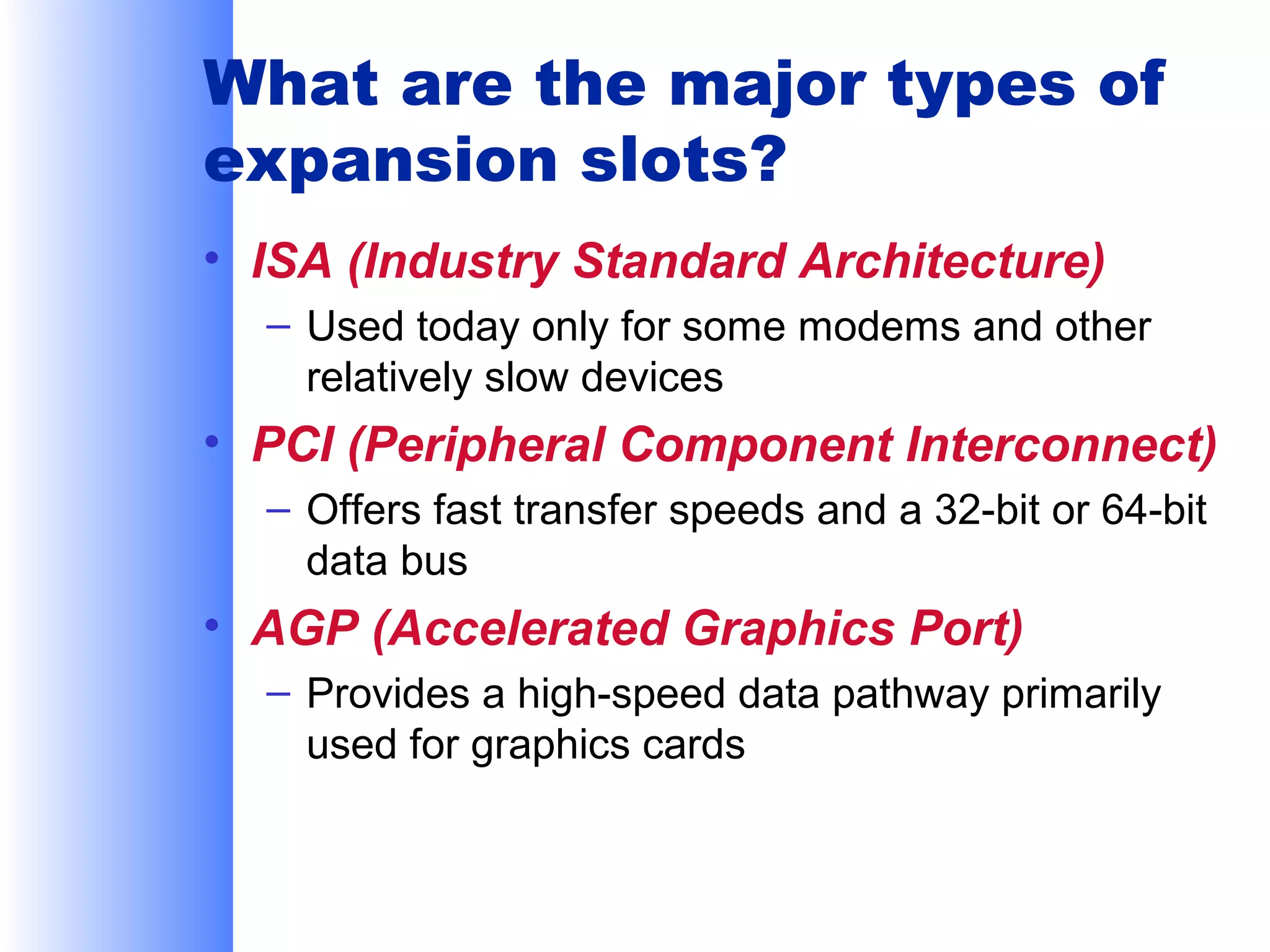What are the major types of
expansion slots?
• ISA (Industry Standard Architecture)
– Used today only for some modems and other
relatively slow devices

• PCI (Peripheral Component Interconnect)
– Offers fast transfer speeds and a 32-bit or 64-bit
data bus

• AGP (Accelerated Graphics Port)
– Provides a high-speed data pathway primarily
used for graphics cards

 