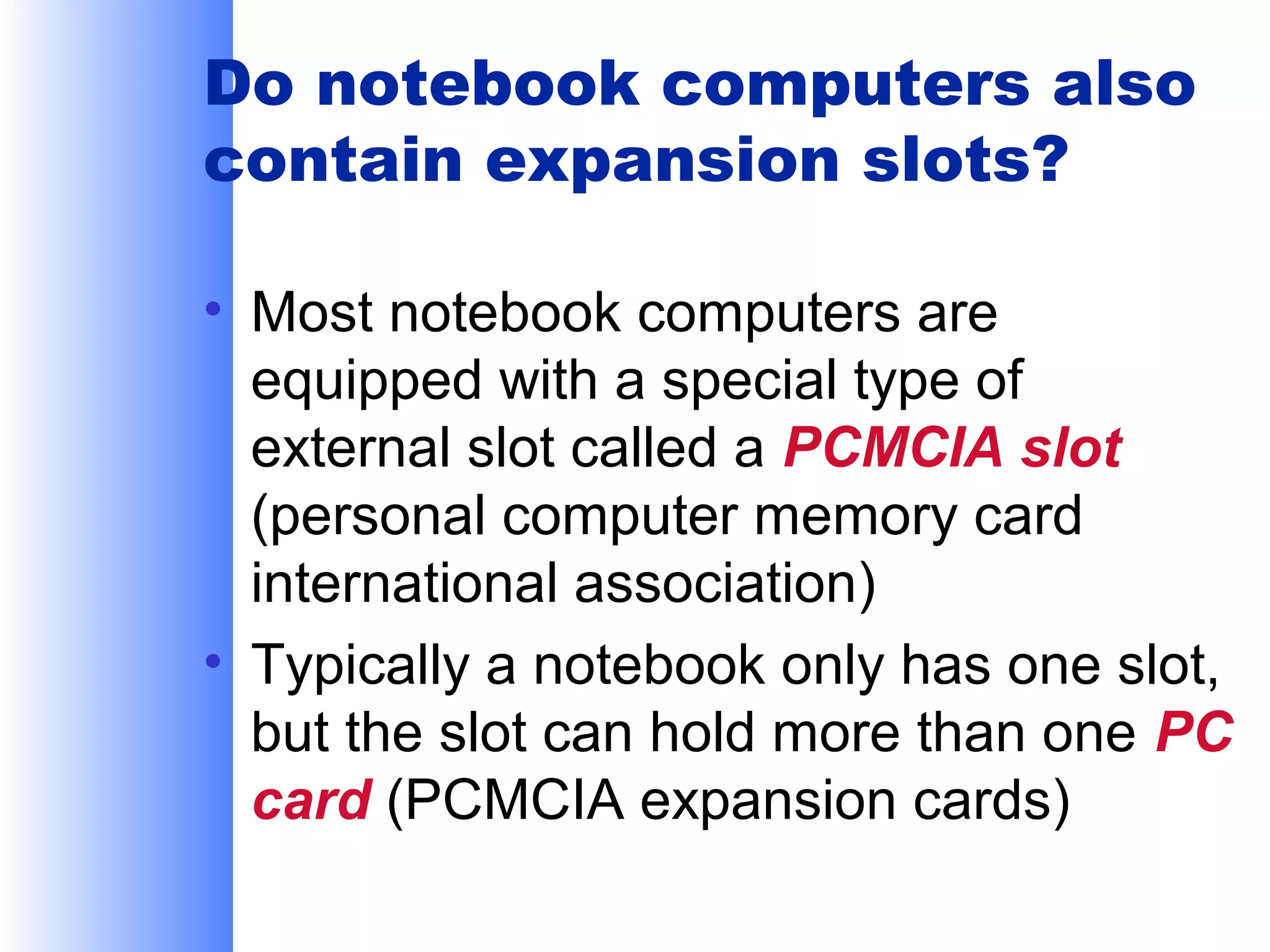 Do notebook computers also
contain expansion slots?
• Most notebook computers are
equipped with a special type of
external slot called a PCMCIA slot
(personal computer memory card
international association)
• Typically a notebook only has one slot,
but the slot can hold more than one PC
card (PCMCIA expansion cards)

 