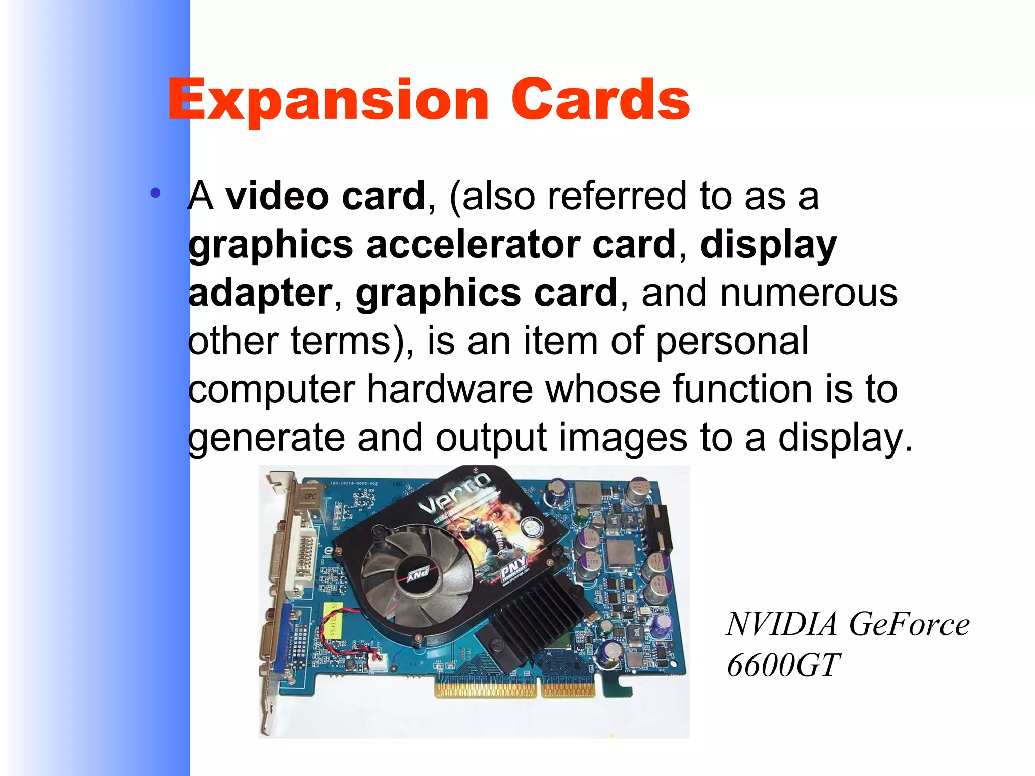 Expansion Cards
• A video card, (also referred to as a
graphics accelerator card, display
adapter, graphics card, and numerous
other terms), is an item of personal
computer hardware whose function is to
generate and output images to a display.

NVIDIA GeForce
6600GT

 