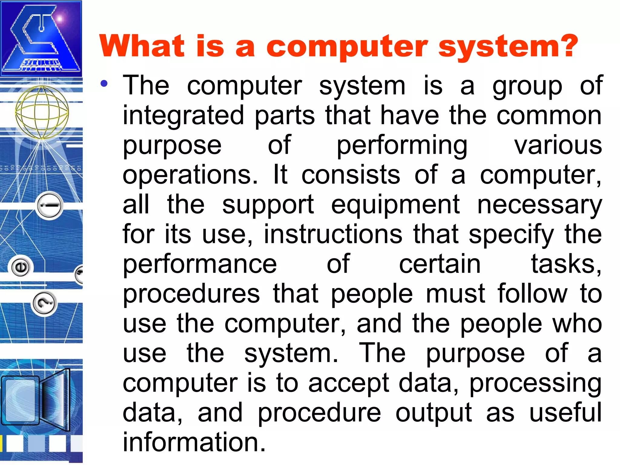 What is a computer system?
• The computer system is a group of
integrated parts that have the common
purpose
of
performing
various
operations. It consists of a computer,
all the support equipment necessary
for its use, instructions that specify the
performance
of
certain
tasks,
procedures that people must follow to
use the computer, and the people who
use the system. The purpose of a
computer is to accept data, processing
data, and procedure output as useful
information.

 