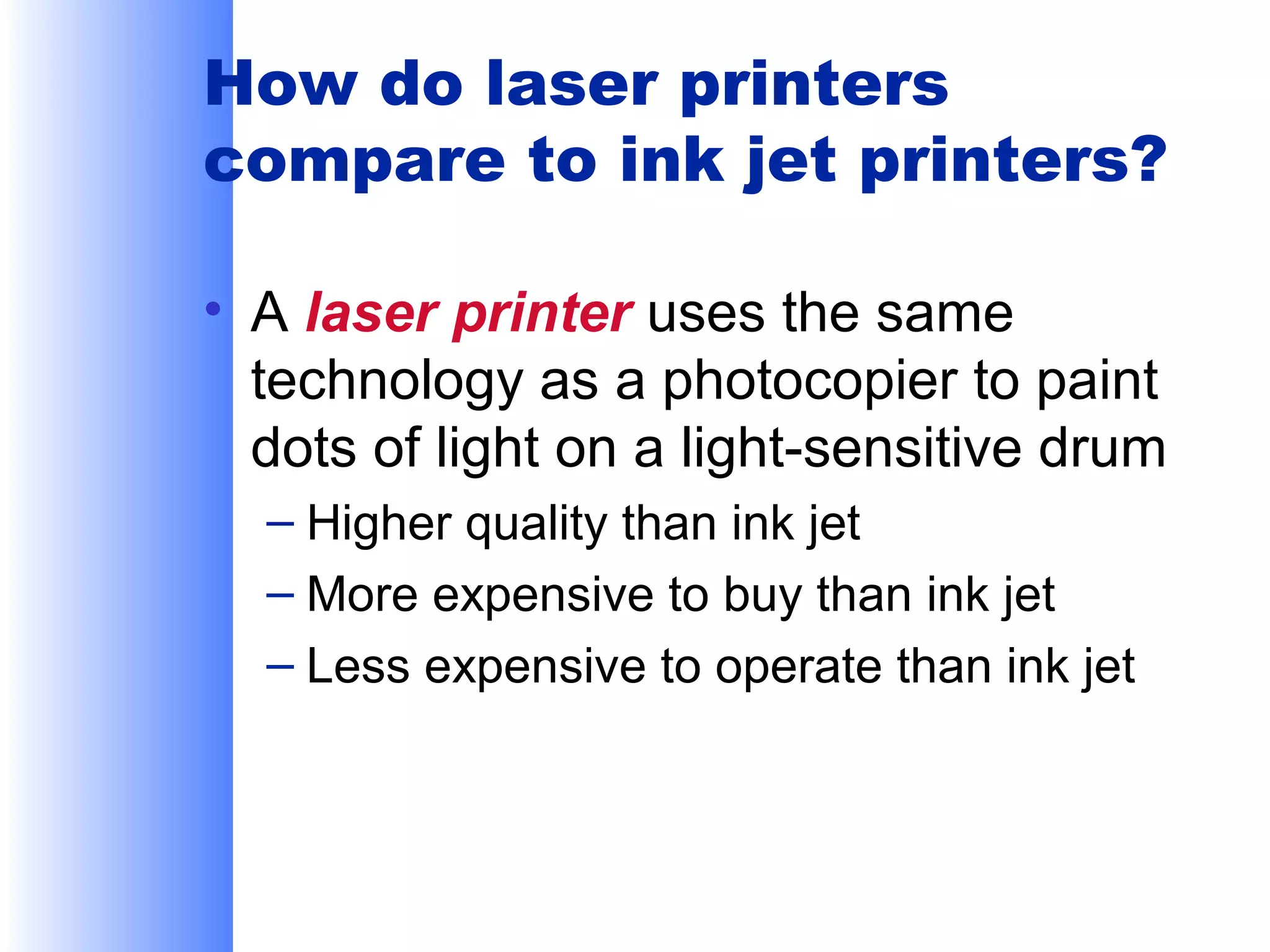 How do laser printers
compare to ink jet printers?
• A laser printer uses the same
technology as a photocopier to paint
dots of light on a light-sensitive drum
– Higher quality than ink jet
– More expensive to buy than ink jet
– Less expensive to operate than ink jet

 