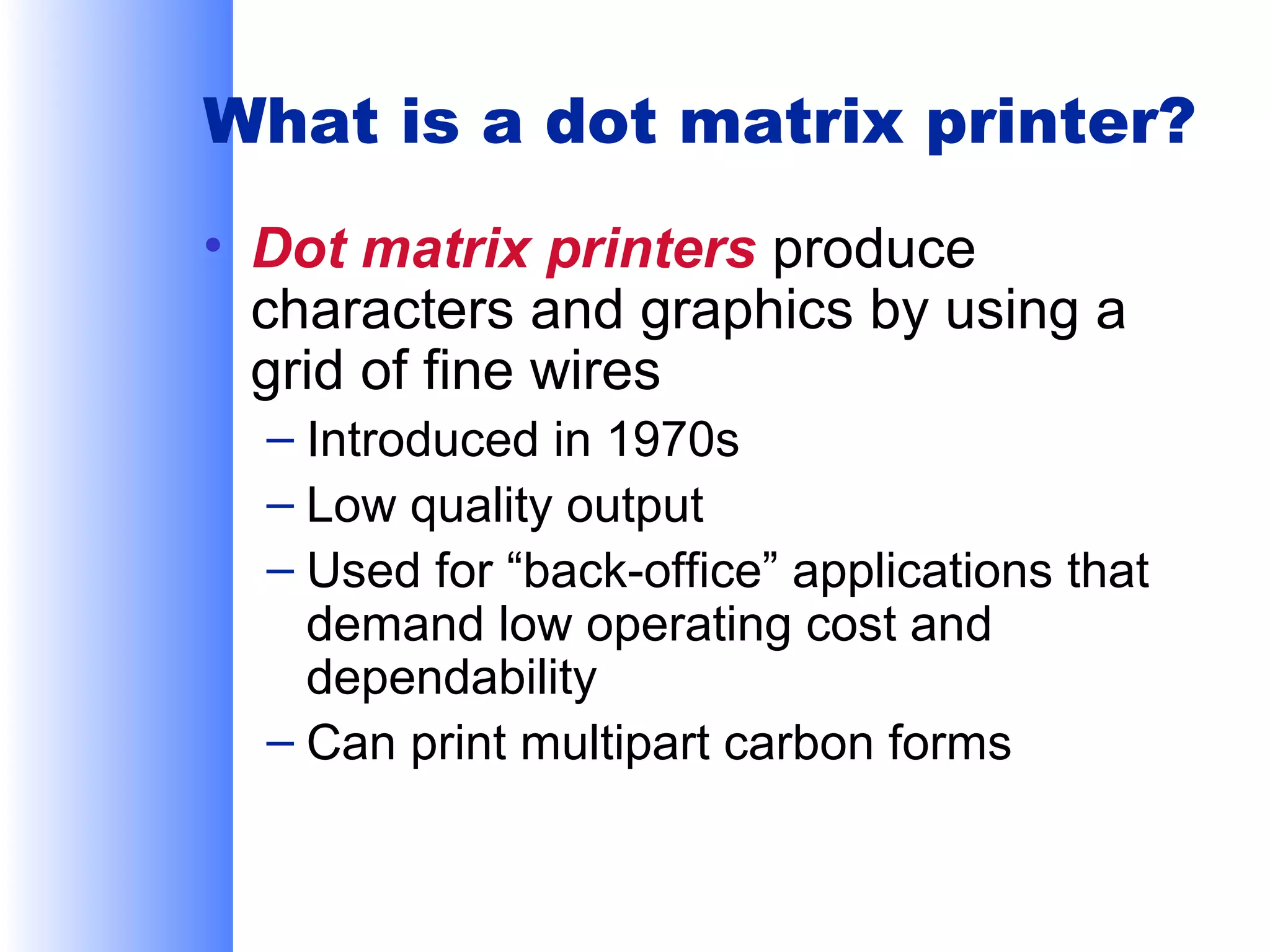 What is a dot matrix printer?
• Dot matrix printers produce
characters and graphics by using a
grid of fine wires
– Introduced in 1970s
– Low quality output
– Used for “back-office” applications that
demand low operating cost and
dependability
– Can print multipart carbon forms

 