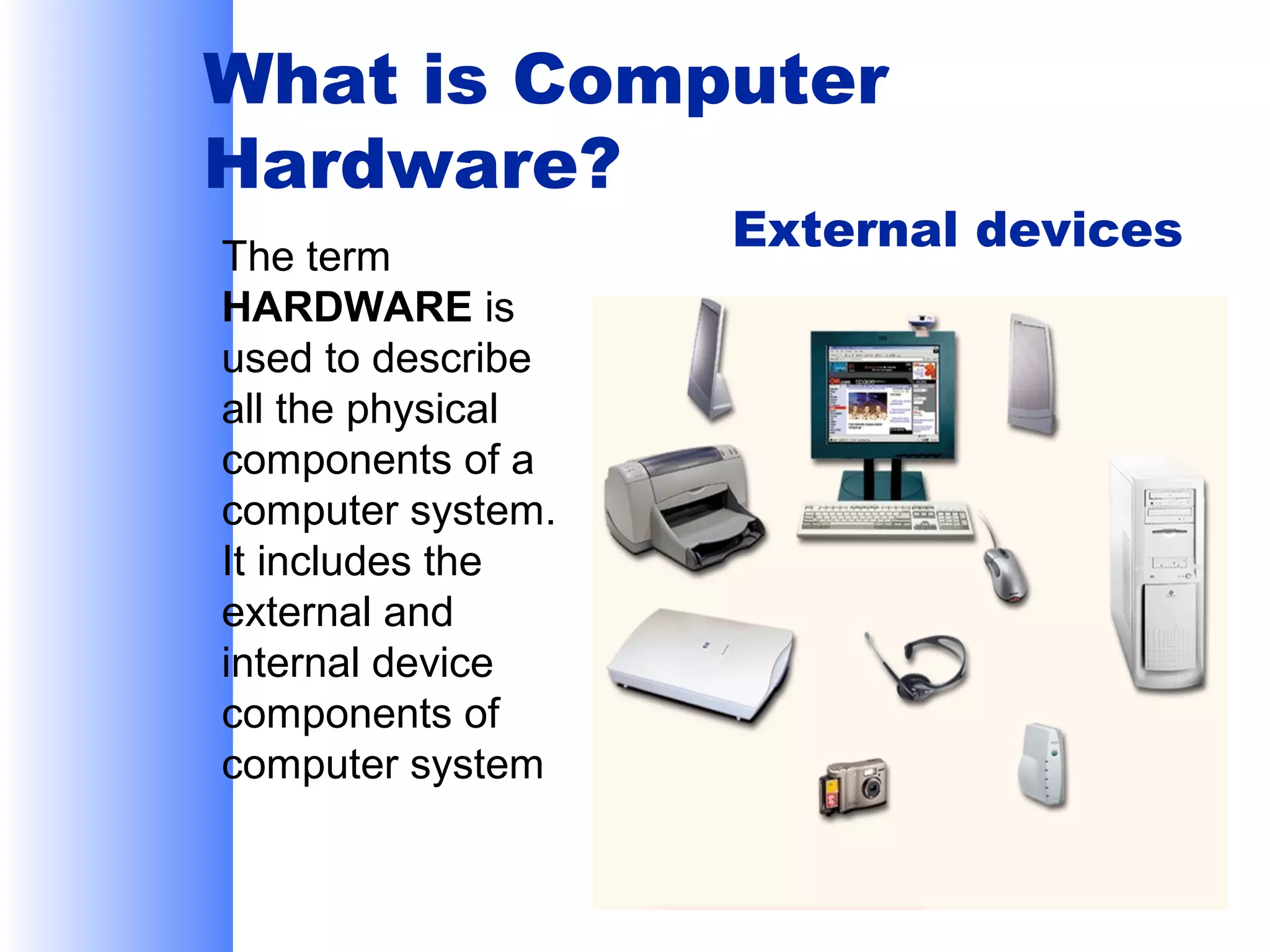 What is Computer
Hardware?
The term
HARDWARE is
used to describe
all the physical
components of a
computer system.
It includes the
external and
internal device
components of
computer system

External devices

 