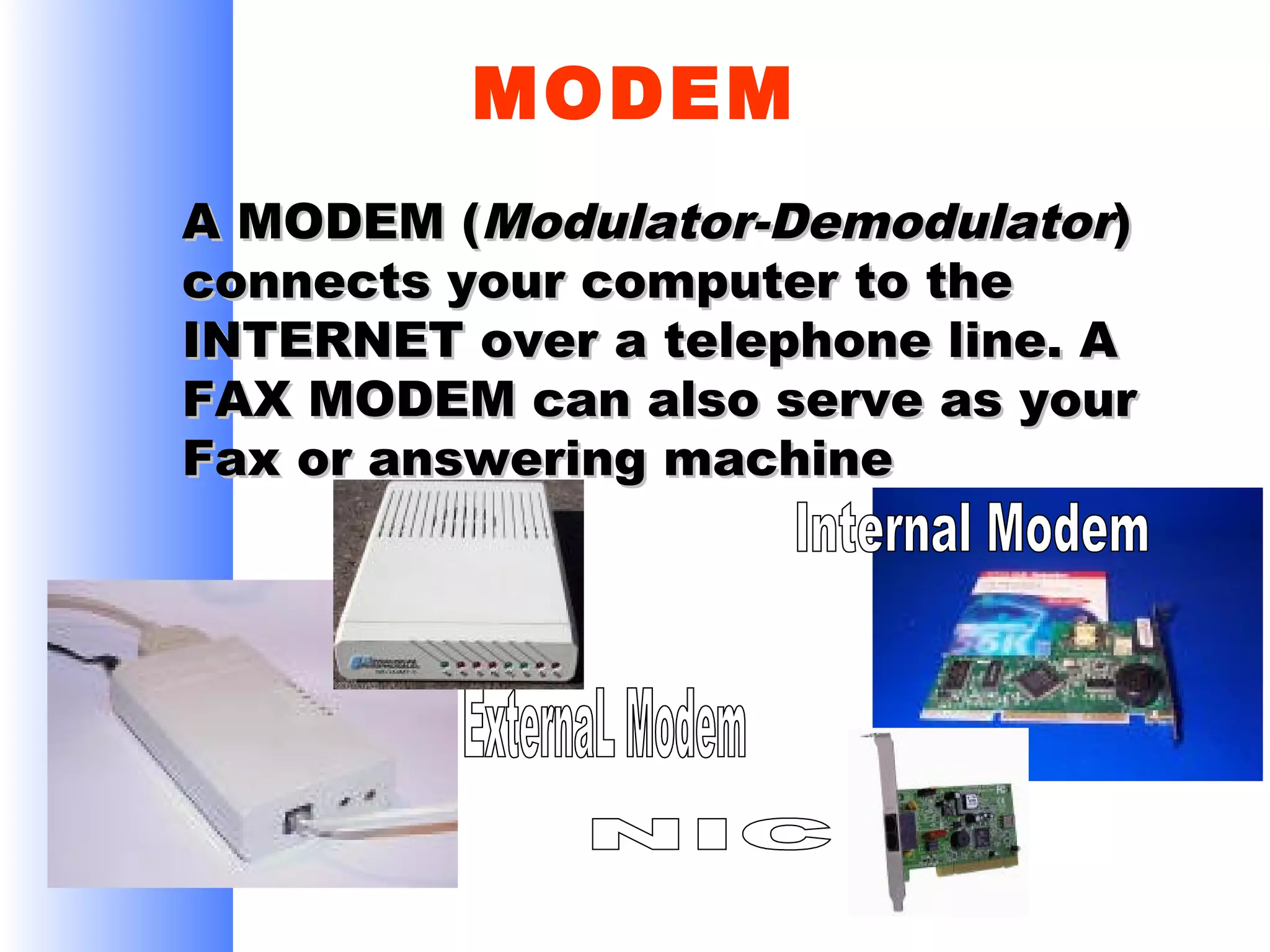 MODEM
A MODEM (Modulator-Demodulator)
connects your computer to the
INTERNET over a telephone line. A
FAX MODEM can also serve as your
Fax or answering machine

 