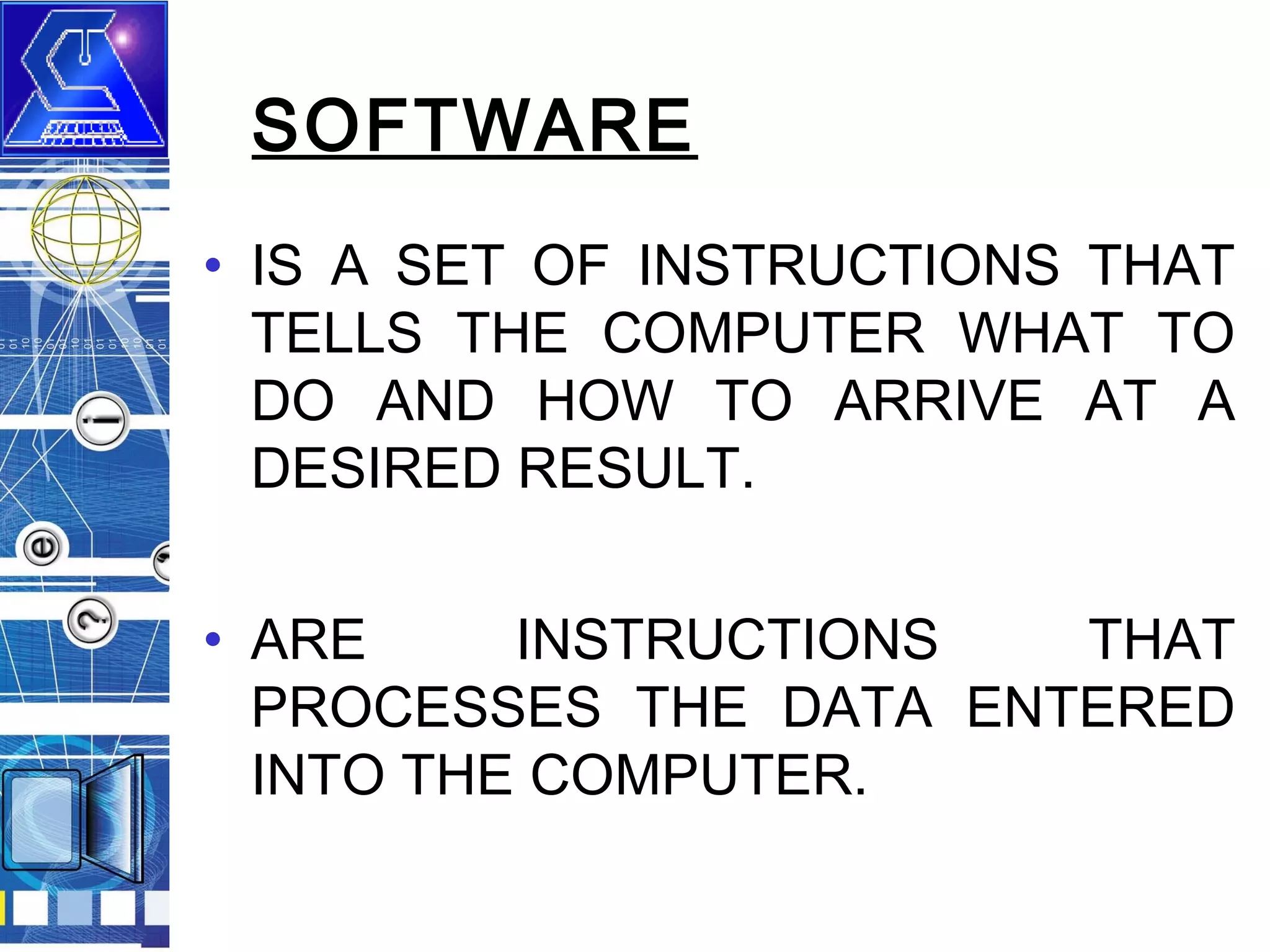 SOFTWARE
• IS A SET OF INSTRUCTIONS THAT
TELLS THE COMPUTER WHAT TO
DO AND HOW TO ARRIVE AT A
DESIRED RESULT.
• ARE
INSTRUCTIONS
THAT
PROCESSES THE DATA ENTERED
INTO THE COMPUTER.

 