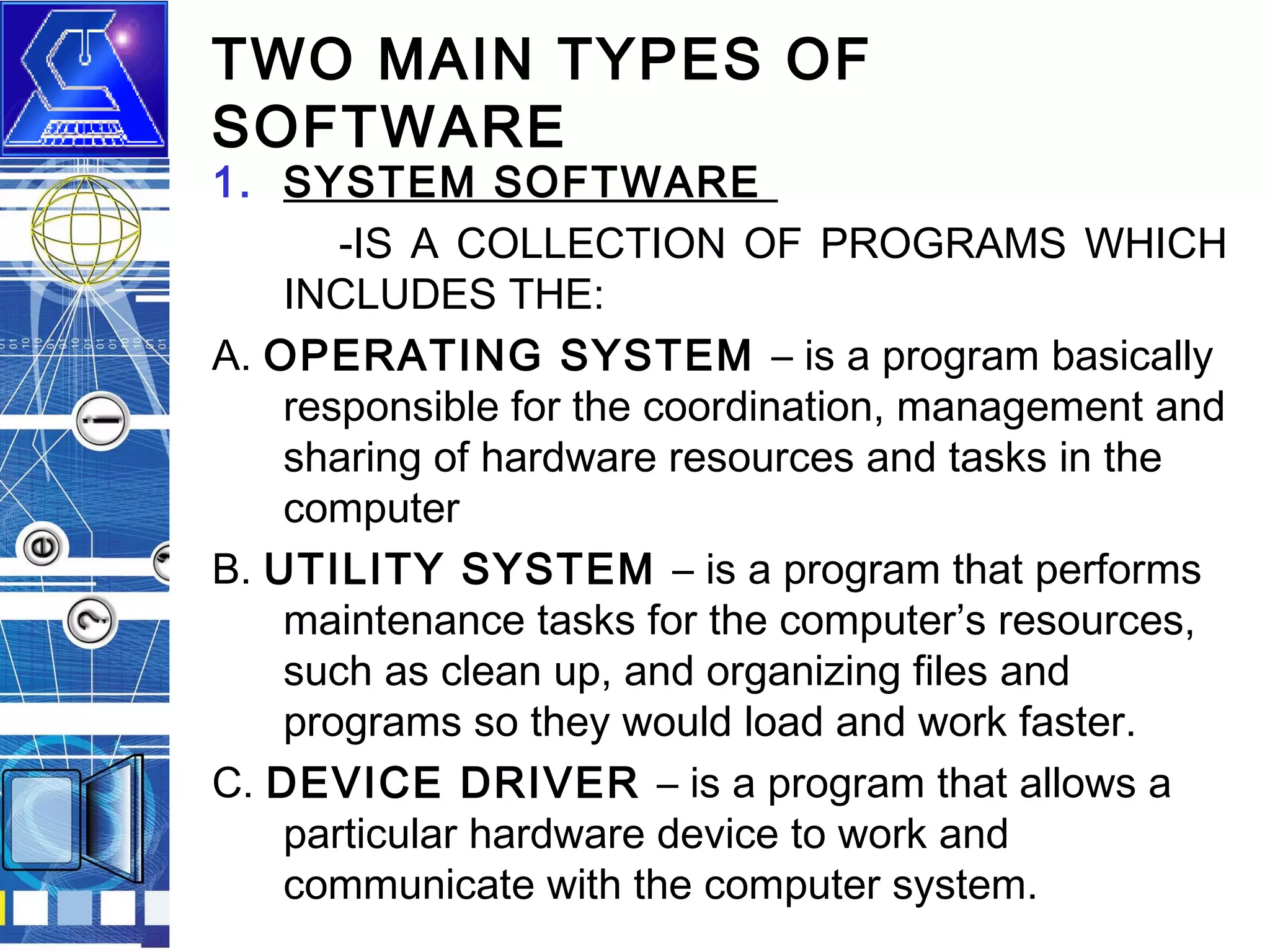 TWO MAIN TYPES OF
SOFTWARE

1. SYSTEM SOFTWARE
-IS A COLLECTION OF PROGRAMS WHICH
INCLUDES THE:
A. OPERATING SYSTEM – is a program basically
responsible for the coordination, management and
sharing of hardware resources and tasks in the
computer
B. UTILITY SYSTEM – is a program that performs
maintenance tasks for the computer’s resources,
such as clean up, and organizing files and
programs so they would load and work faster.
C. DEVICE DRIVER – is a program that allows a
particular hardware device to work and
communicate with the computer system.

 